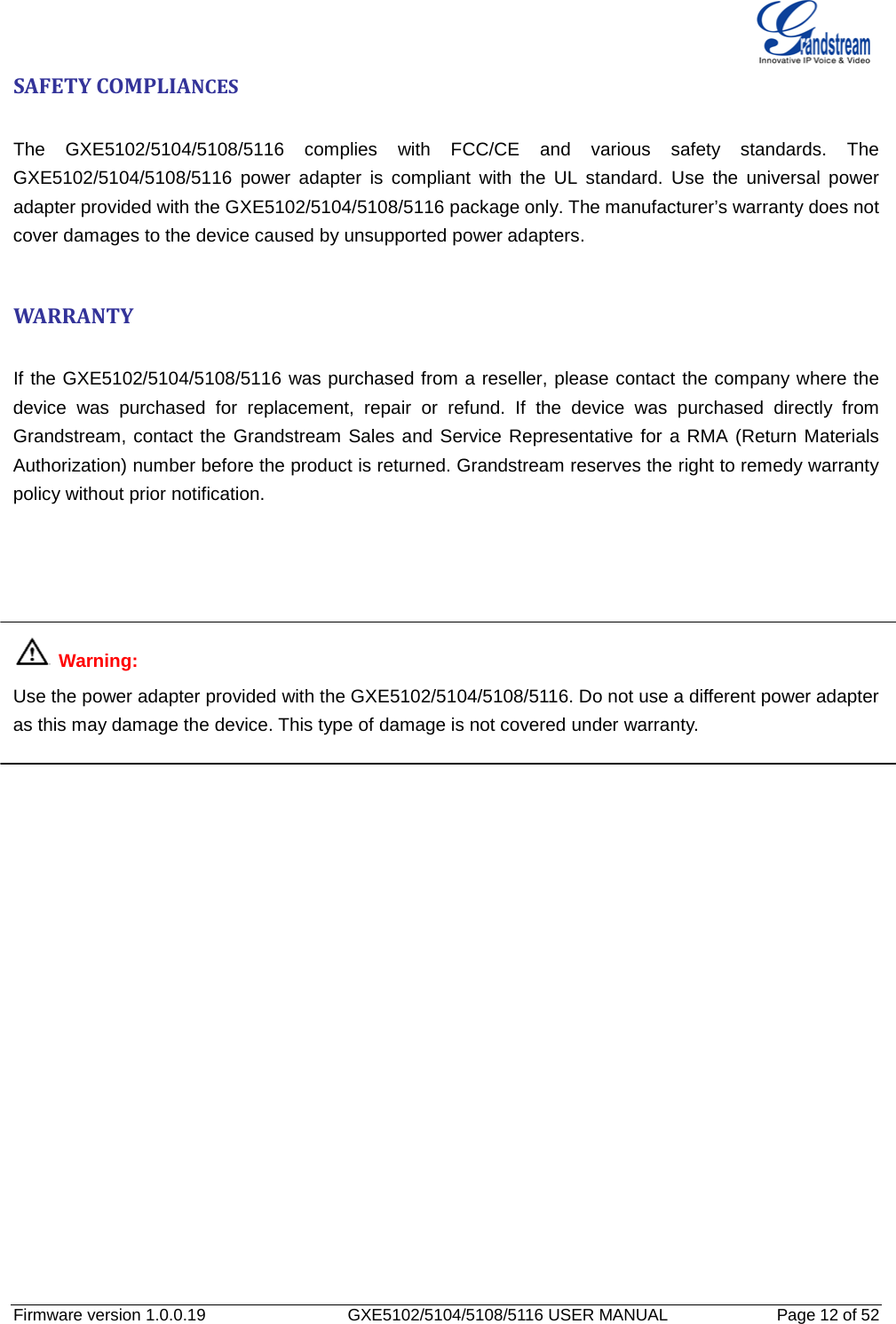   Firmware version 1.0.0.19                   GXE5102/5104/5108/5116 USER MANUAL              Page 12 of 52 SAFETY COMPLIANCES  The  GXE5102/5104/5108/5116 complies with FCC/CE and various safety standards. The GXE5102/5104/5108/5116 power adapter is compliant with the UL standard. Use the universal power adapter provided with the GXE5102/5104/5108/5116 package only. The manufacturer’s warranty does not cover damages to the device caused by unsupported power adapters.  WARRANTY  If the GXE5102/5104/5108/5116 was purchased from a reseller, please contact the company where the device was  purchased for replacement, repair or refund. If the device was  purchased directly from Grandstream, contact the Grandstream Sales and Service Representative for a RMA (Return Materials Authorization) number before the product is returned. Grandstream reserves the right to remedy warranty policy without prior notification.      Warning:   Use the power adapter provided with the GXE5102/5104/5108/5116. Do not use a different power adapter as this may damage the device. This type of damage is not covered under warranty. 