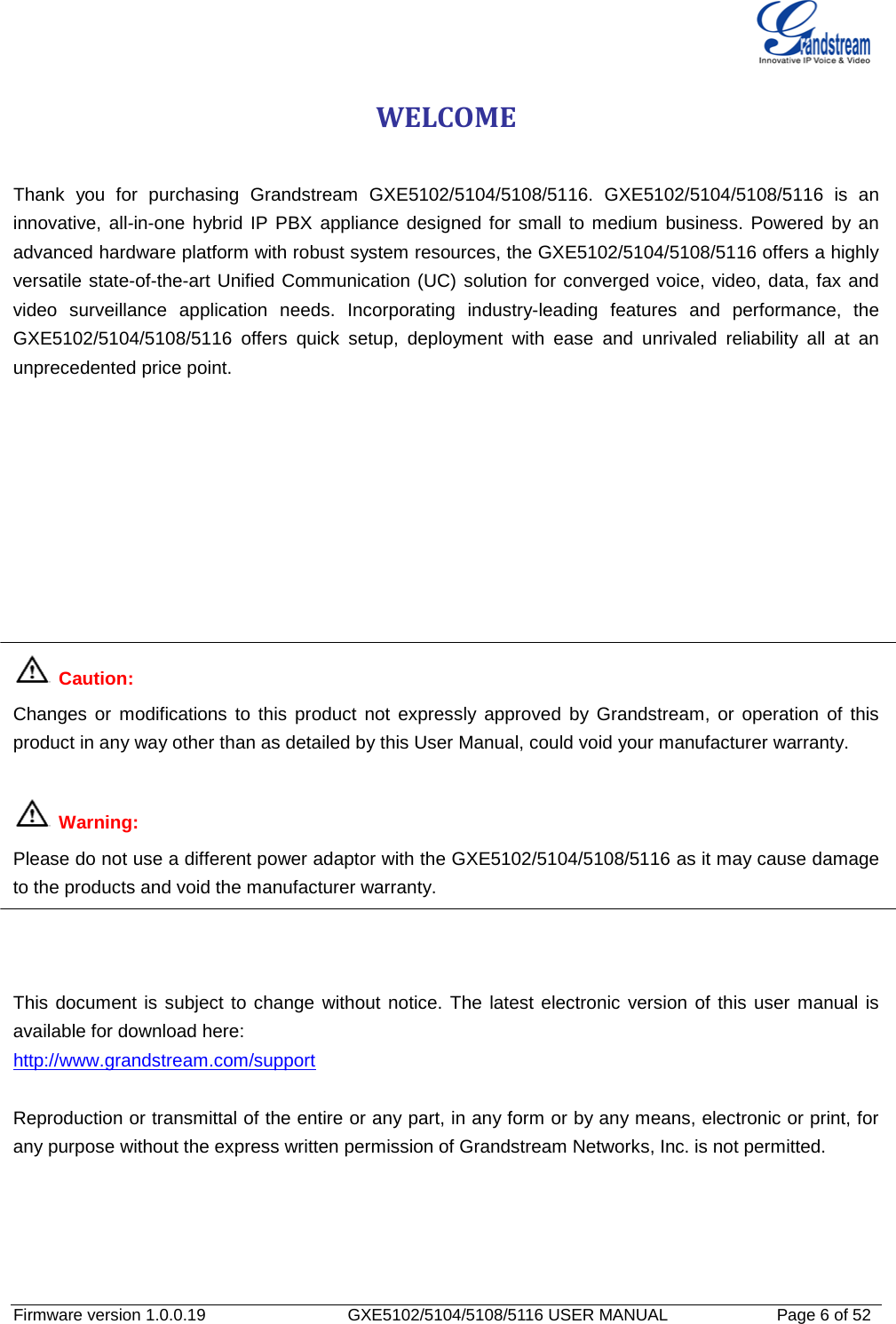   Firmware version 1.0.0.19                   GXE5102/5104/5108/5116 USER MANUAL              Page 6 of 52 WELCOME  Thank you for purchasing Grandstream GXE5102/5104/5108/5116. GXE5102/5104/5108/5116 is an innovative, all-in-one hybrid IP PBX appliance designed for small to medium business. Powered by an advanced hardware platform with robust system resources, the GXE5102/5104/5108/5116 offers a highly versatile state-of-the-art Unified Communication (UC) solution for converged voice, video, data, fax and video surveillance application needs. Incorporating industry-leading features and performance, the GXE5102/5104/5108/5116 offers quick setup, deployment with ease and unrivaled reliability all at an unprecedented price point.           Caution: Changes or modifications to this product not expressly approved by Grandstream, or operation of this product in any way other than as detailed by this User Manual, could void your manufacturer warranty.   Warning:   Please do not use a different power adaptor with the GXE5102/5104/5108/5116 as it may cause damage to the products and void the manufacturer warranty.    This document is subject to change without notice. The latest electronic version of this user manual is available for download here: http://www.grandstream.com/support  Reproduction or transmittal of the entire or any part, in any form or by any means, electronic or print, for any purpose without the express written permission of Grandstream Networks, Inc. is not permitted. 