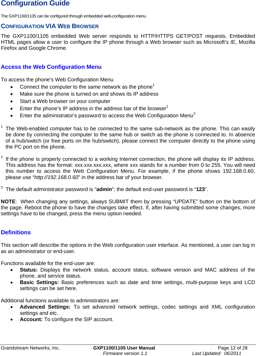 Grandstream Networks, Inc.  GXP1100/1105 User Manual  Page 12 of 28                                                                     Firmware version 1.1                                  Last Updated:  06/2011 Configuration Guide The GXP1100/1105 can be configured through embedded web-configuration menu. CONFIGURATION VIA WEB BROWSER The GXP1100/1105 embedded Web server responds to HTTP/HTTPS GET/POST requests. Embedded HTML pages allow a user to configure the IP phone through a Web browser such as Microsoft’s IE, Mozilla Firefox and Google Chrome.   Access the Web Configuration Menu  To access the phone’s Web Configuration Menu •  Connect the computer to the same network as the phone1 •  Make sure the phone is turned on and shows its IP address •  Start a Web browser on your computer •  Enter the phone’s IP address in the address bar of the browser2 •  Enter the administrator’s password to access the Web Configuration Menu3  1  The Web-enabled computer has to be connected to the same sub-network as the phone. This can easily be done by connecting the computer to the same hub or switch as the phone is connected to. In absence of a hub/switch (or free ports on the hub/switch), please connect the computer directly to the phone using the PC port on the phone.   2  If the phone is properly connected to a working Internet connection, the phone will display its IP address. This address has the format: xxx.xxx.xxx.xxx, where xxx stands for a number from 0 to 255. You will need this number to access the Web Configuration Menu. For example, if the phone shows 192.168.0.60, please use “http://192.168.0.60” in the address bar of your browser.  3  The default administrator password is “admin”; the default end-user password is “123”.  NOTE:  When changing any settings, always SUBMIT them by pressing “UPDATE” button on the bottom of the page. Reboot the phone to have the changes take effect. If, after having submitted some changes, more settings have to be changed, press the menu option needed.  Definitions  This section will describe the options in the Web configuration user interface. As mentioned, a user can log in as an administrator or end-user.   Functions available for the end-user are: • Status: Displays the network status, account status, software version and MAC address of the phone, and service status. • Basic Settings: Basic preferences such as date and time settings, multi-purpose keys and LCD settings can be set here.  Additional functions available to administrators are: • Advanced Settings: To set advanced network settings, codec settings and XML configuration settings and etc.  • Account: To configure the SIP account.    