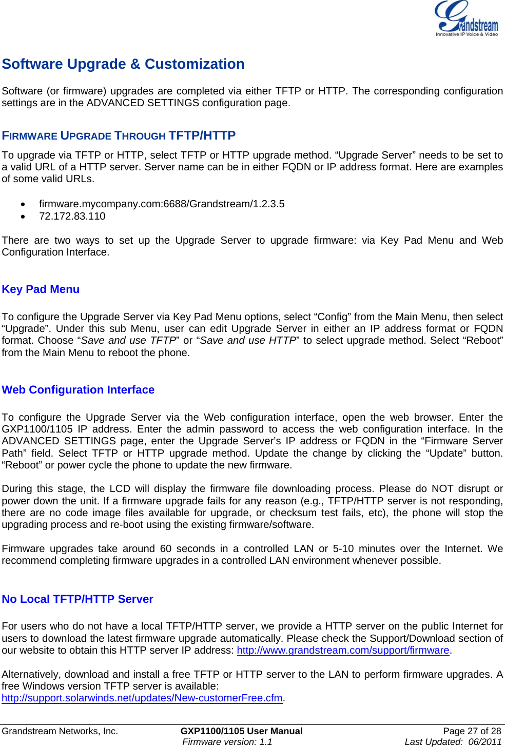    Grandstream Networks, Inc.                        GXP1100/1105 User Manual                                                      Page 27 of 28                                                                      Firmware version: 1.1                                                   Last Updated:  06/2011  Software Upgrade &amp; Customization Software (or firmware) upgrades are completed via either TFTP or HTTP. The corresponding configuration settings are in the ADVANCED SETTINGS configuration page.   FIRMWARE UPGRADE THROUGH TFTP/HTTP To upgrade via TFTP or HTTP, select TFTP or HTTP upgrade method. “Upgrade Server” needs to be set to a valid URL of a HTTP server. Server name can be in either FQDN or IP address format. Here are examples of some valid URLs.   • firmware.mycompany.com:6688/Grandstream/1.2.3.5 • 72.172.83.110    There are two ways to set up the Upgrade Server to upgrade firmware: via Key Pad Menu and Web Configuration Interface.  Key Pad Menu        To configure the Upgrade Server via Key Pad Menu options, select “Config” from the Main Menu, then select “Upgrade”. Under this sub Menu, user can edit Upgrade Server in either an IP address format or FQDN format. Choose “Save and use TFTP” or “Save and use HTTP” to select upgrade method. Select “Reboot” from the Main Menu to reboot the phone.  Web Configuration Interface  To configure the Upgrade Server via the Web configuration interface, open the web browser. Enter the GXP1100/1105 IP address. Enter the admin password to access the web configuration interface. In the ADVANCED SETTINGS page, enter the Upgrade Server’s IP address or FQDN in the “Firmware Server Path” field. Select TFTP or HTTP upgrade method. Update the change by clicking the “Update” button. “Reboot” or power cycle the phone to update the new firmware.   During this stage, the LCD will display the firmware file downloading process. Please do NOT disrupt or power down the unit. If a firmware upgrade fails for any reason (e.g., TFTP/HTTP server is not responding, there are no code image files available for upgrade, or checksum test fails, etc), the phone will stop the upgrading process and re-boot using the existing firmware/software.  Firmware upgrades take around 60 seconds in a controlled LAN or 5-10 minutes over the Internet. We recommend completing firmware upgrades in a controlled LAN environment whenever possible.   No Local TFTP/HTTP Server  For users who do not have a local TFTP/HTTP server, we provide a HTTP server on the public Internet for users to download the latest firmware upgrade automatically. Please check the Support/Download section of our website to obtain this HTTP server IP address: http://www.grandstream.com/support/firmware.  Alternatively, download and install a free TFTP or HTTP server to the LAN to perform firmware upgrades. A free Windows version TFTP server is available:   http://support.solarwinds.net/updates/New-customerFree.cfm.  