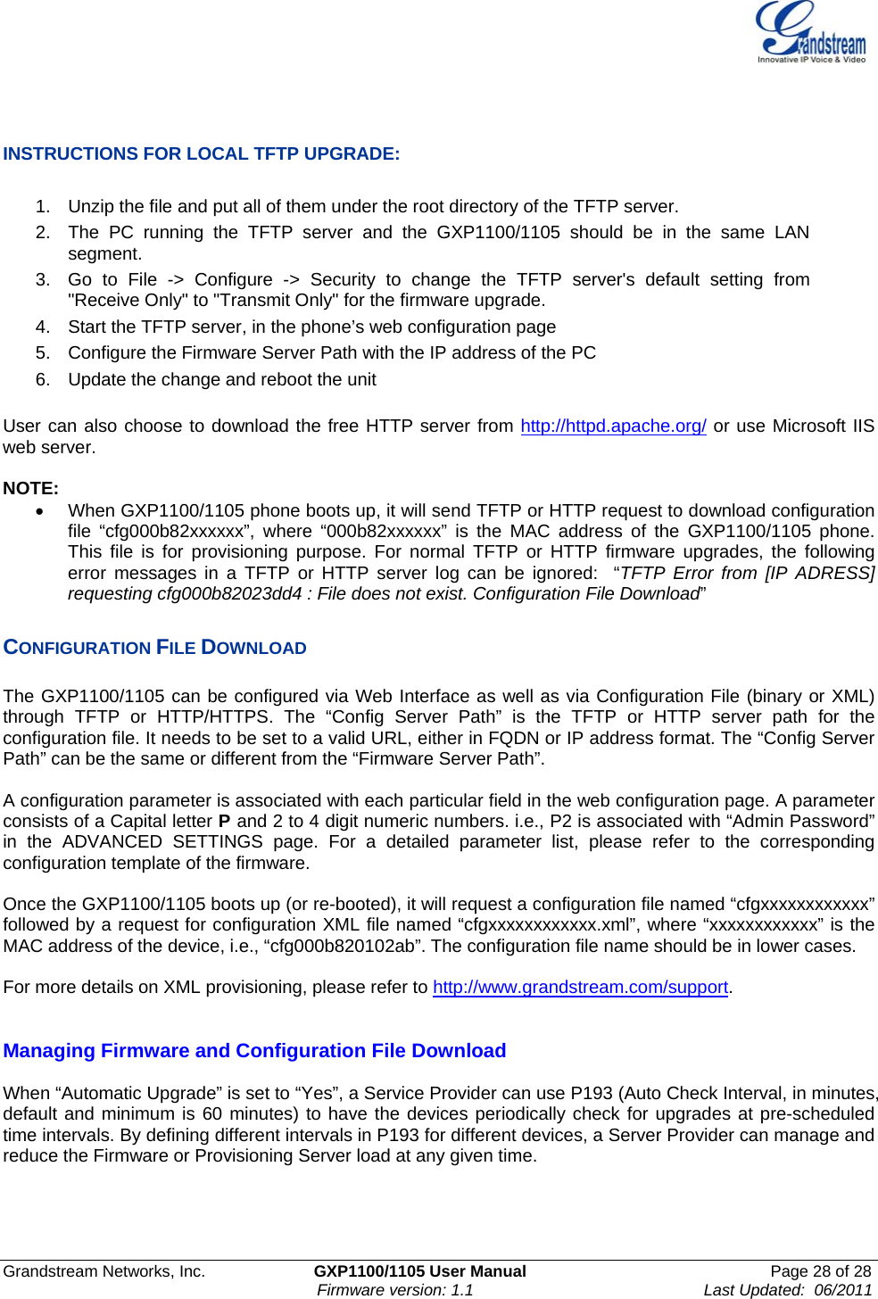    Grandstream Networks, Inc.                        GXP1100/1105 User Manual                                                      Page 28 of 28                                                                      Firmware version: 1.1                                                   Last Updated:  06/2011    INSTRUCTIONS FOR LOCAL TFTP UPGRADE:  1.  Unzip the file and put all of them under the root directory of the TFTP server.  2.  The PC running the TFTP server and the GXP1100/1105 should be in the same LAN segment. 3.  Go to File -&gt; Configure -&gt; Security to change the TFTP server&apos;s default setting from &quot;Receive Only&quot; to &quot;Transmit Only&quot; for the firmware upgrade.  4.  Start the TFTP server, in the phone’s web configuration page 5.  Configure the Firmware Server Path with the IP address of the PC 6.  Update the change and reboot the unit   User can also choose to download the free HTTP server from http://httpd.apache.org/ or use Microsoft IIS web server.  NOTE: •  When GXP1100/1105 phone boots up, it will send TFTP or HTTP request to download configuration file “cfg000b82xxxxxx”, where “000b82xxxxxx” is the MAC address of the GXP1100/1105 phone. This file is for provisioning purpose. For normal TFTP or HTTP firmware upgrades, the following error messages in a TFTP or HTTP server log can be ignored:  “TFTP Error from [IP ADRESS] requesting cfg000b82023dd4 : File does not exist. Configuration File Download”  CONFIGURATION FILE DOWNLOAD  The GXP1100/1105 can be configured via Web Interface as well as via Configuration File (binary or XML) through TFTP or HTTP/HTTPS. The “Config Server Path” is the TFTP or HTTP server path for the configuration file. It needs to be set to a valid URL, either in FQDN or IP address format. The “Config Server Path” can be the same or different from the “Firmware Server Path”.  A configuration parameter is associated with each particular field in the web configuration page. A parameter consists of a Capital letter P and 2 to 4 digit numeric numbers. i.e., P2 is associated with “Admin Password” in the ADVANCED SETTINGS page. For a detailed parameter list, please refer to the corresponding configuration template of the firmware.   Once the GXP1100/1105 boots up (or re-booted), it will request a configuration file named “cfgxxxxxxxxxxxx” followed by a request for configuration XML file named “cfgxxxxxxxxxxxx.xml”, where “xxxxxxxxxxxx” is the MAC address of the device, i.e., “cfg000b820102ab”. The configuration file name should be in lower cases.  For more details on XML provisioning, please refer to http://www.grandstream.com/support.    Managing Firmware and Configuration File Download  When “Automatic Upgrade” is set to “Yes”, a Service Provider can use P193 (Auto Check Interval, in minutes, default and minimum is 60 minutes) to have the devices periodically check for upgrades at pre-scheduled time intervals. By defining different intervals in P193 for different devices, a Server Provider can manage and reduce the Firmware or Provisioning Server load at any given time.  