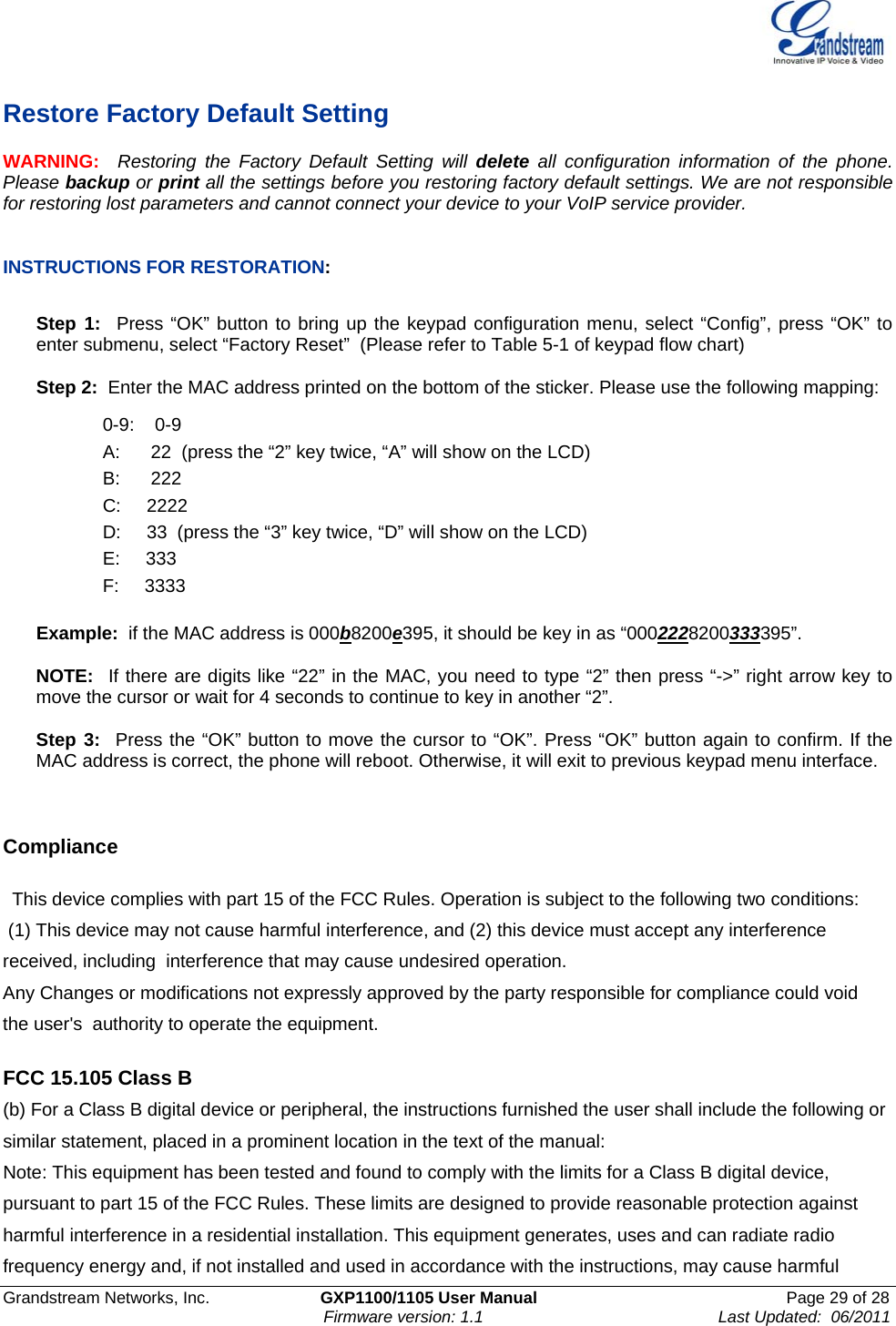    Grandstream Networks, Inc.                        GXP1100/1105 User Manual                                                      Page 29 of 28                                                                      Firmware version: 1.1                                                   Last Updated:  06/2011  Restore Factory Default Setting WARNING:  Restoring the Factory Default Setting will delete all configuration information of the phone. Please backup or print all the settings before you restoring factory default settings. We are not responsible for restoring lost parameters and cannot connect your device to your VoIP service provider.   INSTRUCTIONS FOR RESTORATION:  Step 1:  Press “OK” button to bring up the keypad configuration menu, select “Config”, press “OK” to enter submenu, select “Factory Reset”  (Please refer to Table 5-1 of keypad flow chart)  Step 2:  Enter the MAC address printed on the bottom of the sticker. Please use the following mapping:  0-9:    0-9 A:      22  (press the “2” key twice, “A” will show on the LCD) B:      222 C:     2222 D:     33  (press the “3” key twice, “D” will show on the LCD) E:     333 F:     3333  Example:  if the MAC address is 000b8200e395, it should be key in as “0002228200333395”.  NOTE:  If there are digits like “22” in the MAC, you need to type “2” then press “-&gt;” right arrow key to move the cursor or wait for 4 seconds to continue to key in another “2”.   Step 3:  Press the “OK” button to move the cursor to “OK”. Press “OK” button again to confirm. If the MAC address is correct, the phone will reboot. Otherwise, it will exit to previous keypad menu interface.     Compliance   This device complies with part 15 of the FCC Rules. Operation is subject to the following two conditions:  (1) This device may not cause harmful interference, and (2) this device must accept any interference received, including  interference that may cause undesired operation.    Any Changes or modifications not expressly approved by the party responsible for compliance could void the user&apos;s  authority to operate the equipment.    FCC 15.105 Class B (b) For a Class B digital device or peripheral, the instructions furnished the user shall include the following or similar statement, placed in a prominent location in the text of the manual: Note: This equipment has been tested and found to comply with the limits for a Class B digital device, pursuant to part 15 of the FCC Rules. These limits are designed to provide reasonable protection against harmful interference in a residential installation. This equipment generates, uses and can radiate radio frequency energy and, if not installed and used in accordance with the instructions, may cause harmful 