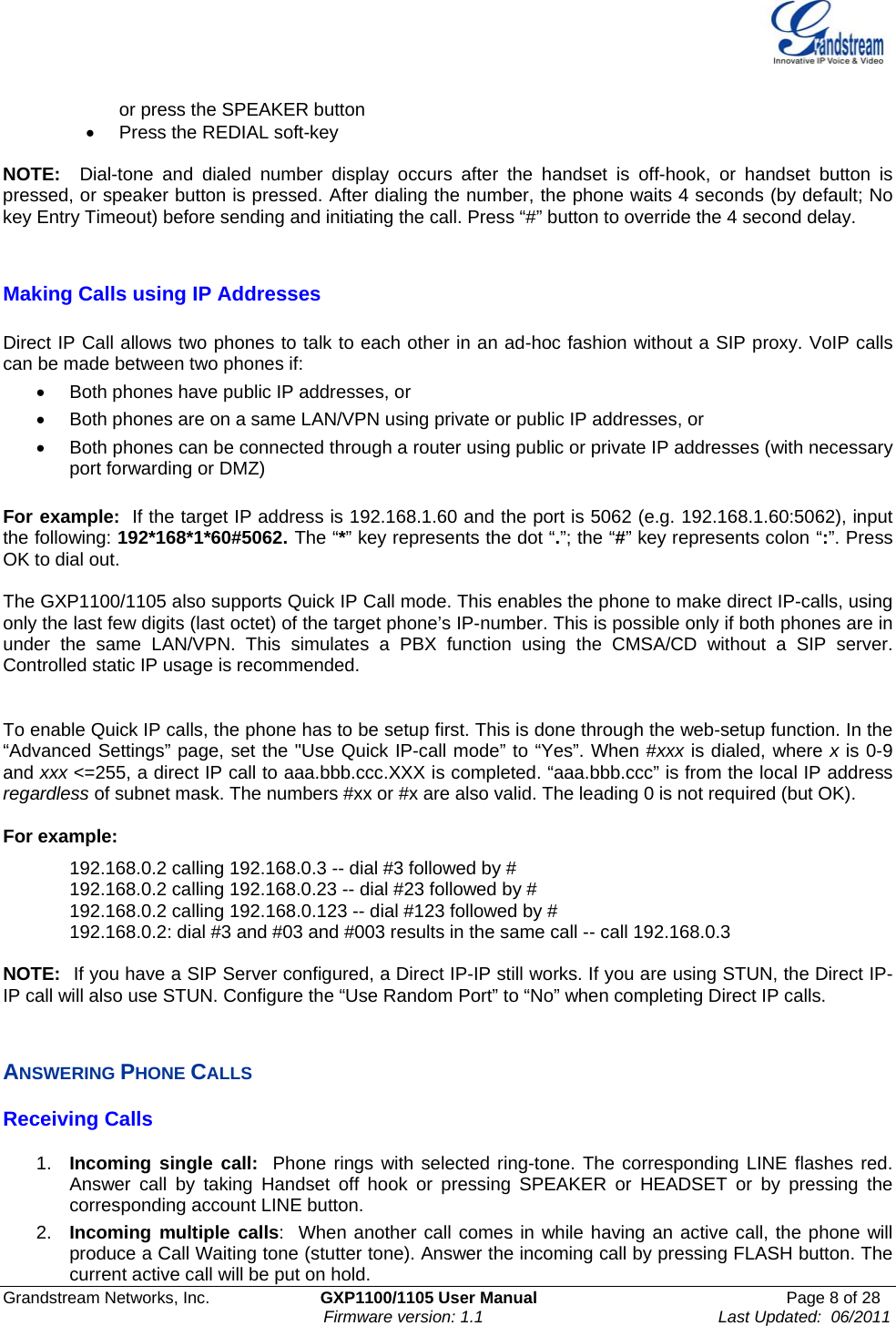    Grandstream Networks, Inc.                        GXP1100/1105 User Manual                                                      Page 8 of 28                                                                      Firmware version: 1.1                                                   Last Updated:  06/2011  or press the SPEAKER button  •  Press the REDIAL soft-key  NOTE:  Dial-tone and dialed number display occurs after the handset is off-hook, or handset button is pressed, or speaker button is pressed. After dialing the number, the phone waits 4 seconds (by default; No key Entry Timeout) before sending and initiating the call. Press “#” button to override the 4 second delay.   Making Calls using IP Addresses  Direct IP Call allows two phones to talk to each other in an ad-hoc fashion without a SIP proxy. VoIP calls can be made between two phones if: •  Both phones have public IP addresses, or  •  Both phones are on a same LAN/VPN using private or public IP addresses, or  •  Both phones can be connected through a router using public or private IP addresses (with necessary port forwarding or DMZ)  For example:  If the target IP address is 192.168.1.60 and the port is 5062 (e.g. 192.168.1.60:5062), input the following: 192*168*1*60#5062. The “*” key represents the dot “.”; the “#” key represents colon “:”. Press OK to dial out.  The GXP1100/1105 also supports Quick IP Call mode. This enables the phone to make direct IP-calls, using only the last few digits (last octet) of the target phone’s IP-number. This is possible only if both phones are in under the same LAN/VPN. This simulates a PBX function using the CMSA/CD without a SIP server. Controlled static IP usage is recommended.   To enable Quick IP calls, the phone has to be setup first. This is done through the web-setup function. In the “Advanced Settings” page, set the &quot;Use Quick IP-call mode” to “Yes”. When #xxx is dialed, where x is 0-9 and xxx &lt;=255, a direct IP call to aaa.bbb.ccc.XXX is completed. “aaa.bbb.ccc” is from the local IP address regardless of subnet mask. The numbers #xx or #x are also valid. The leading 0 is not required (but OK).  For example:   192.168.0.2 calling 192.168.0.3 -- dial #3 followed by # 192.168.0.2 calling 192.168.0.23 -- dial #23 followed by # 192.168.0.2 calling 192.168.0.123 -- dial #123 followed by # 192.168.0.2: dial #3 and #03 and #003 results in the same call -- call 192.168.0.3  NOTE:  If you have a SIP Server configured, a Direct IP-IP still works. If you are using STUN, the Direct IP-IP call will also use STUN. Configure the “Use Random Port” to “No” when completing Direct IP calls.  ANSWERING PHONE CALLS Receiving Calls  1.  Incoming single call:  Phone rings with selected ring-tone. The corresponding LINE flashes red. Answer call by taking Handset off hook or pressing SPEAKER or HEADSET or by pressing the corresponding account LINE button. 2.  Incoming multiple calls:  When another call comes in while having an active call, the phone will produce a Call Waiting tone (stutter tone). Answer the incoming call by pressing FLASH button. The current active call will be put on hold.  