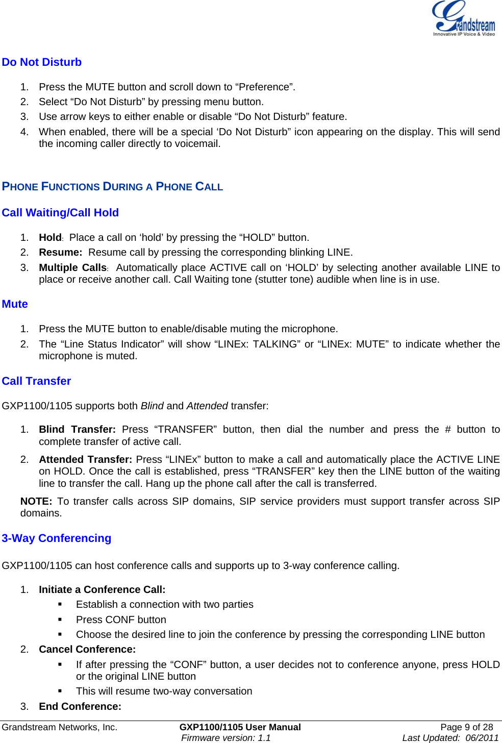    Grandstream Networks, Inc.                        GXP1100/1105 User Manual                                                      Page 9 of 28                                                                      Firmware version: 1.1                                                   Last Updated:  06/2011  Do Not Disturb  1.  Press the MUTE button and scroll down to “Preference”. 2.  Select “Do Not Disturb” by pressing menu button. 3.  Use arrow keys to either enable or disable “Do Not Disturb” feature. 4.  When enabled, there will be a special ‘Do Not Disturb” icon appearing on the display. This will send the incoming caller directly to voicemail.  PHONE FUNCTIONS DURING A PHONE CALL Call Waiting/Call Hold  1.  Hold:  Place a call on ‘hold’ by pressing the “HOLD” button. 2.  Resume:  Resume call by pressing the corresponding blinking LINE.  3.  Multiple Calls:  Automatically place ACTIVE call on ‘HOLD’ by selecting another available LINE to place or receive another call. Call Waiting tone (stutter tone) audible when line is in use. Mute  1.  Press the MUTE button to enable/disable muting the microphone.  2.  The “Line Status Indicator” will show “LINEx: TALKING” or “LINEx: MUTE” to indicate whether the microphone is muted. Call Transfer  GXP1100/1105 supports both Blind and Attended transfer:  1.  Blind Transfer: Press “TRANSFER” button, then dial the number and press the # button to complete transfer of active call. 2.  Attended Transfer: Press “LINEx” button to make a call and automatically place the ACTIVE LINE on HOLD. Once the call is established, press “TRANSFER” key then the LINE button of the waiting line to transfer the call. Hang up the phone call after the call is transferred.  NOTE:  To transfer calls across SIP domains, SIP service providers must support transfer across SIP domains.  3-Way Conferencing  GXP1100/1105 can host conference calls and supports up to 3-way conference calling.   1.  Initiate a Conference Call:     Establish a connection with two parties  Press CONF button   Choose the desired line to join the conference by pressing the corresponding LINE button 2.  Cancel Conference:    If after pressing the “CONF” button, a user decides not to conference anyone, press HOLD or the original LINE button   This will resume two-way conversation 3.  End Conference:  