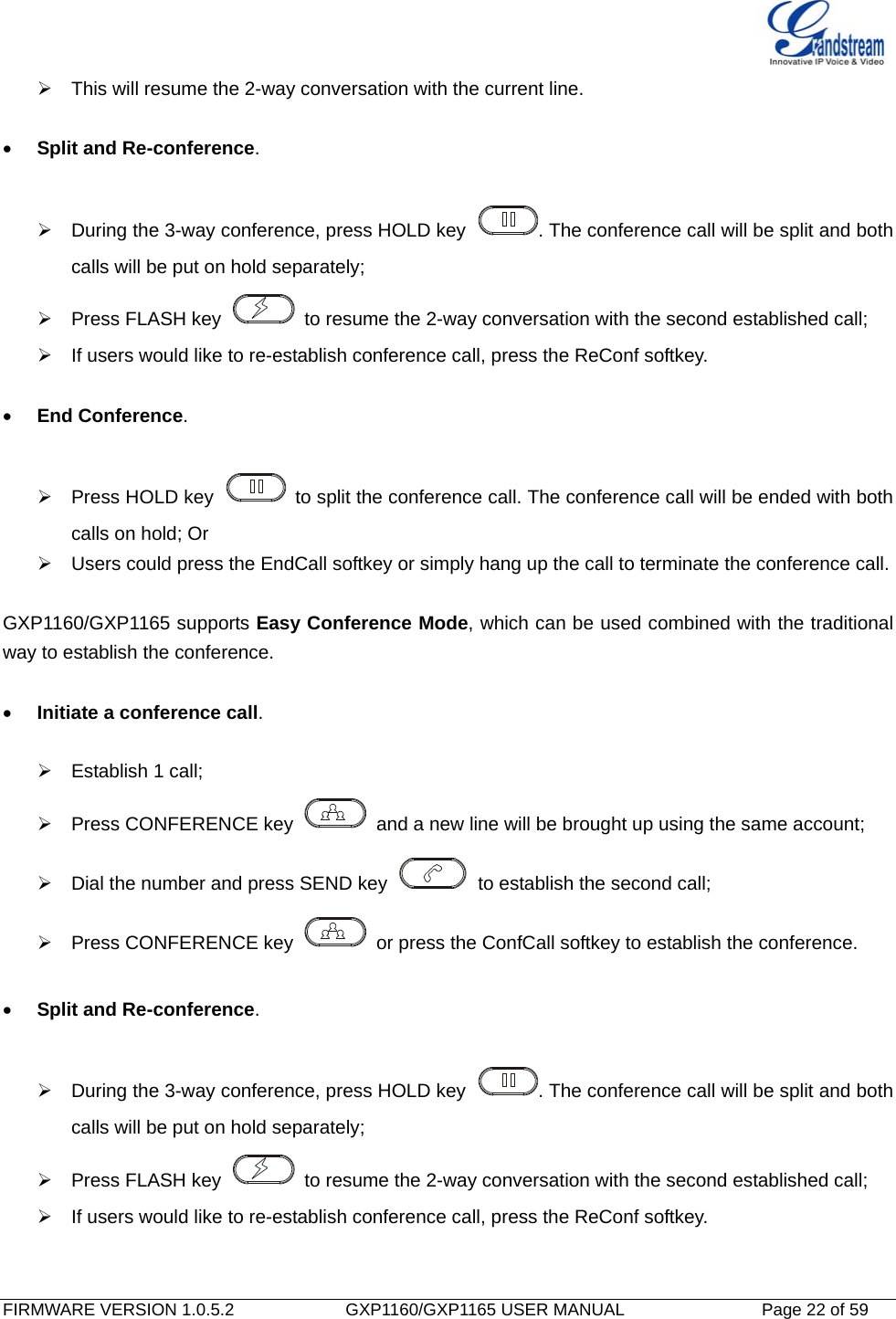   FIRMWARE VERSION 1.0.5.2             GXP1160/GXP1165 USER MANUAL           Page 22 of 59                                     This will resume the 2-way conversation with the current line.    Split and Re-conference.    During the 3-way conference, press HOLD key  . The conference call will be split and both calls will be put on hold separately;   Press FLASH key    to resume the 2-way conversation with the second established call;   If users would like to re-establish conference call, press the ReConf softkey.   End Conference.    Press HOLD key    to split the conference call. The conference call will be ended with both calls on hold; Or   Users could press the EndCall softkey or simply hang up the call to terminate the conference call.  GXP1160/GXP1165 supports Easy Conference Mode, which can be used combined with the traditional way to establish the conference.   Initiate a conference call.    Establish 1 call;   Press CONFERENCE key    and a new line will be brought up using the same account;   Dial the number and press SEND key    to establish the second call;   Press CONFERENCE key    or press the ConfCall softkey to establish the conference.   Split and Re-conference.    During the 3-way conference, press HOLD key  . The conference call will be split and both calls will be put on hold separately;   Press FLASH key    to resume the 2-way conversation with the second established call;   If users would like to re-establish conference call, press the ReConf softkey.   