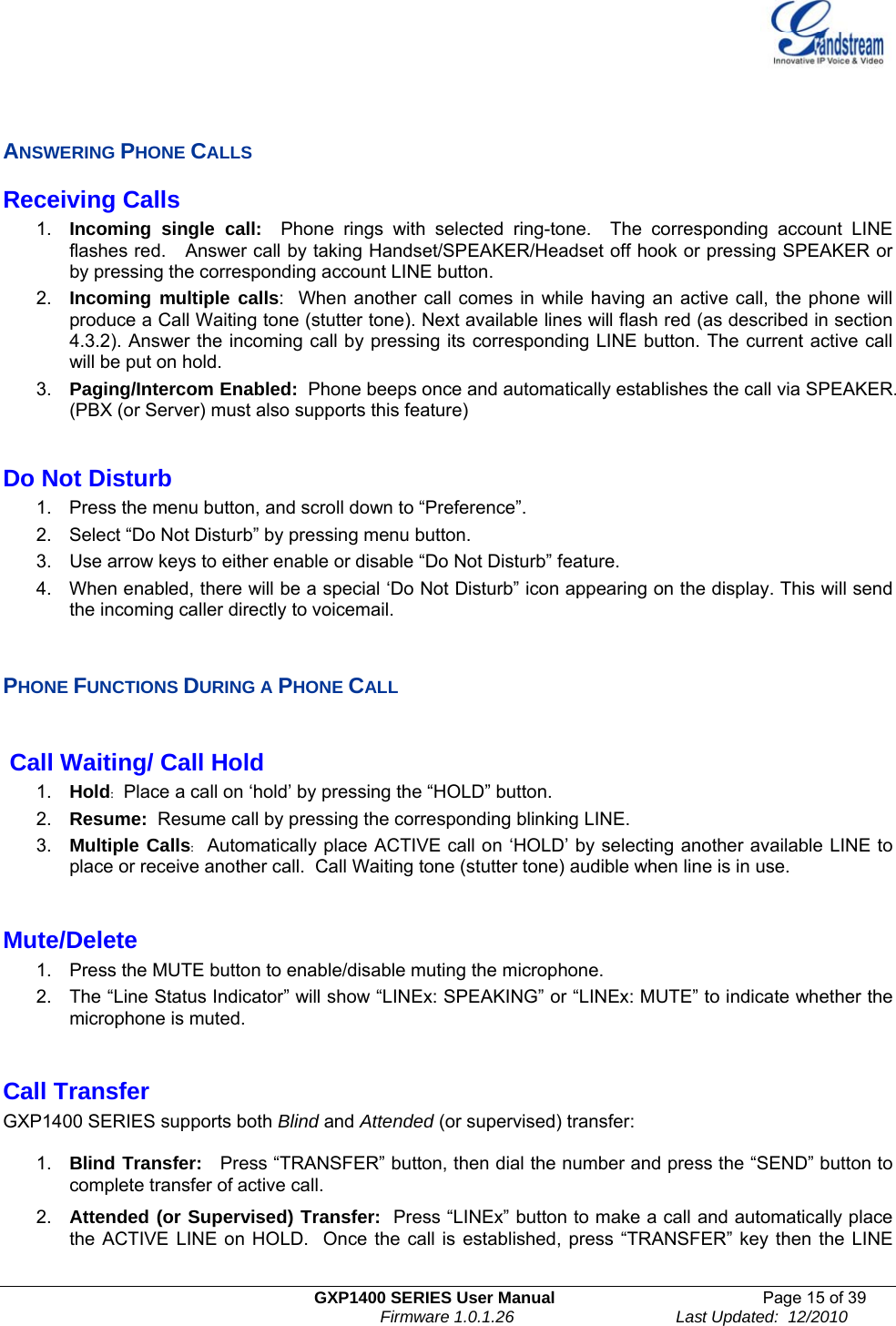   GXP1400 SERIES User Manual  Page 15 of 39                                                                          Firmware 1.0.1.26                                   Last Updated:  12/2010   ANSWERING PHONE CALLS Receiving Calls 1.  Incoming single call:  Phone rings with selected ring-tone.  The corresponding account LINE flashes red.   Answer call by taking Handset/SPEAKER/Headset off hook or pressing SPEAKER or by pressing the corresponding account LINE button.   2.  Incoming multiple calls:  When another call comes in while having an active call, the phone will produce a Call Waiting tone (stutter tone). Next available lines will flash red (as described in section 4.3.2). Answer the incoming call by pressing its corresponding LINE button. The current active call will be put on hold.  3.  Paging/Intercom Enabled:  Phone beeps once and automatically establishes the call via SPEAKER.  (PBX (or Server) must also supports this feature)  Do Not Disturb 1.  Press the menu button, and scroll down to “Preference”. 2.  Select “Do Not Disturb” by pressing menu button. 3.  Use arrow keys to either enable or disable “Do Not Disturb” feature.   4.  When enabled, there will be a special ‘Do Not Disturb” icon appearing on the display. This will send the incoming caller directly to voicemail.    PHONE FUNCTIONS DURING A PHONE CALL   Call Waiting/ Call Hold 1.  Hold:  Place a call on ‘hold’ by pressing the “HOLD” button.  2.  Resume:  Resume call by pressing the corresponding blinking LINE.  3.  Multiple Calls:  Automatically place ACTIVE call on ‘HOLD’ by selecting another available LINE to place or receive another call.  Call Waiting tone (stutter tone) audible when line is in use.  Mute/Delete 1.  Press the MUTE button to enable/disable muting the microphone.  2.  The “Line Status Indicator” will show “LINEx: SPEAKING” or “LINEx: MUTE” to indicate whether the microphone is muted.  Call Transfer   GXP1400 SERIES supports both Blind and Attended (or supervised) transfer:  1.  Blind Transfer:   Press “TRANSFER” button, then dial the number and press the “SEND” button to complete transfer of active call.   2.  Attended (or Supervised) Transfer:  Press “LINEx” button to make a call and automatically place the ACTIVE LINE on HOLD.  Once the call is established, press “TRANSFER” key then the LINE 