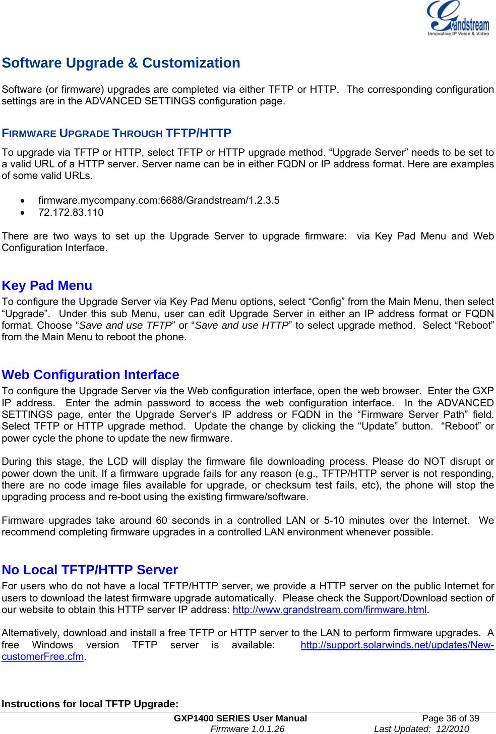   GXP1400 SERIES User Manual  Page 36 of 39                                                                          Firmware 1.0.1.26                                   Last Updated:  12/2010  Software Upgrade &amp; Customization Software (or firmware) upgrades are completed via either TFTP or HTTP.  The corresponding configuration settings are in the ADVANCED SETTINGS configuration page.   FIRMWARE UPGRADE THROUGH TFTP/HTTP To upgrade via TFTP or HTTP, select TFTP or HTTP upgrade method. “Upgrade Server” needs to be set to a valid URL of a HTTP server. Server name can be in either FQDN or IP address format. Here are examples of some valid URLs.   • firmware.mycompany.com:6688/Grandstream/1.2.3.5 • 72.172.83.110    There are two ways to set up the Upgrade Server to upgrade firmware:  via Key Pad Menu and Web Configuration Interface.  Key Pad Menu       To configure the Upgrade Server via Key Pad Menu options, select “Config” from the Main Menu, then select “Upgrade”.  Under this sub Menu, user can edit Upgrade Server in either an IP address format or FQDN format. Choose “Save and use TFTP” or “Save and use HTTP” to select upgrade method.  Select “Reboot” from the Main Menu to reboot the phone.  Web Configuration Interface To configure the Upgrade Server via the Web configuration interface, open the web browser.  Enter the GXP IP address.  Enter the admin password to access the web configuration interface.  In the ADVANCED SETTINGS page, enter the Upgrade Server’s IP address or FQDN in the “Firmware Server Path” field.  Select TFTP or HTTP upgrade method.  Update the change by clicking the “Update” button.  “Reboot” or power cycle the phone to update the new firmware.    During this stage, the LCD will display the firmware file downloading process. Please do NOT disrupt or power down the unit. If a firmware upgrade fails for any reason (e.g., TFTP/HTTP server is not responding, there are no code image files available for upgrade, or checksum test fails, etc), the phone will stop the upgrading process and re-boot using the existing firmware/software.  Firmware upgrades take around 60 seconds in a controlled LAN or 5-10 minutes over the Internet.  We recommend completing firmware upgrades in a controlled LAN environment whenever possible.   No Local TFTP/HTTP Server For users who do not have a local TFTP/HTTP server, we provide a HTTP server on the public Internet for users to download the latest firmware upgrade automatically.  Please check the Support/Download section of our website to obtain this HTTP server IP address: http://www.grandstream.com/firmware.html.    Alternatively, download and install a free TFTP or HTTP server to the LAN to perform firmware upgrades.  A free Windows version TFTP server is available:  http://support.solarwinds.net/updates/New-customerFree.cfm.       Instructions for local TFTP Upgrade: 