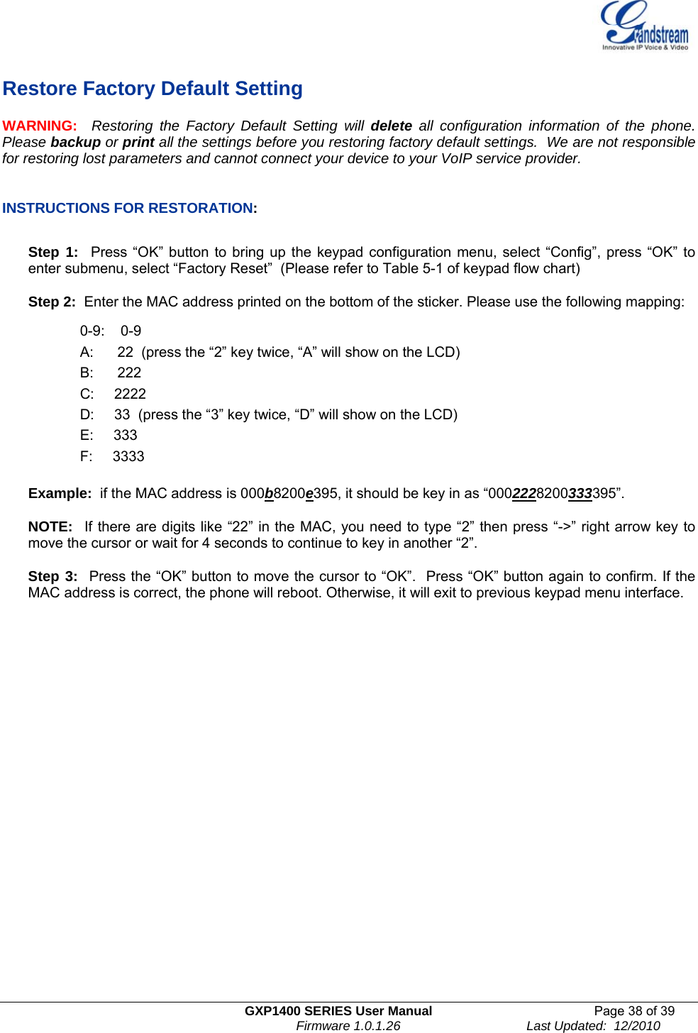   GXP1400 SERIES User Manual  Page 38 of 39                                                                          Firmware 1.0.1.26                                   Last Updated:  12/2010  Restore Factory Default Setting WARNING:  Restoring the Factory Default Setting will delete all configuration information of the phone. Please backup or print all the settings before you restoring factory default settings.  We are not responsible for restoring lost parameters and cannot connect your device to your VoIP service provider.   INSTRUCTIONS FOR RESTORATION:  Step 1:  Press “OK” button to bring up the keypad configuration menu, select “Config”, press “OK” to enter submenu, select “Factory Reset”  (Please refer to Table 5-1 of keypad flow chart)  Step 2:  Enter the MAC address printed on the bottom of the sticker. Please use the following mapping:  0-9:    0-9 A:      22  (press the “2” key twice, “A” will show on the LCD) B:      222 C:     2222 D:     33  (press the “3” key twice, “D” will show on the LCD) E:     333 F:     3333  Example:  if the MAC address is 000b8200e395, it should be key in as “0002228200333395”.  NOTE:  If there are digits like “22” in the MAC, you need to type “2” then press “-&gt;” right arrow key to move the cursor or wait for 4 seconds to continue to key in another “2”.   Step 3:  Press the “OK” button to move the cursor to “OK”.  Press “OK” button again to confirm. If the MAC address is correct, the phone will reboot. Otherwise, it will exit to previous keypad menu interface.                          