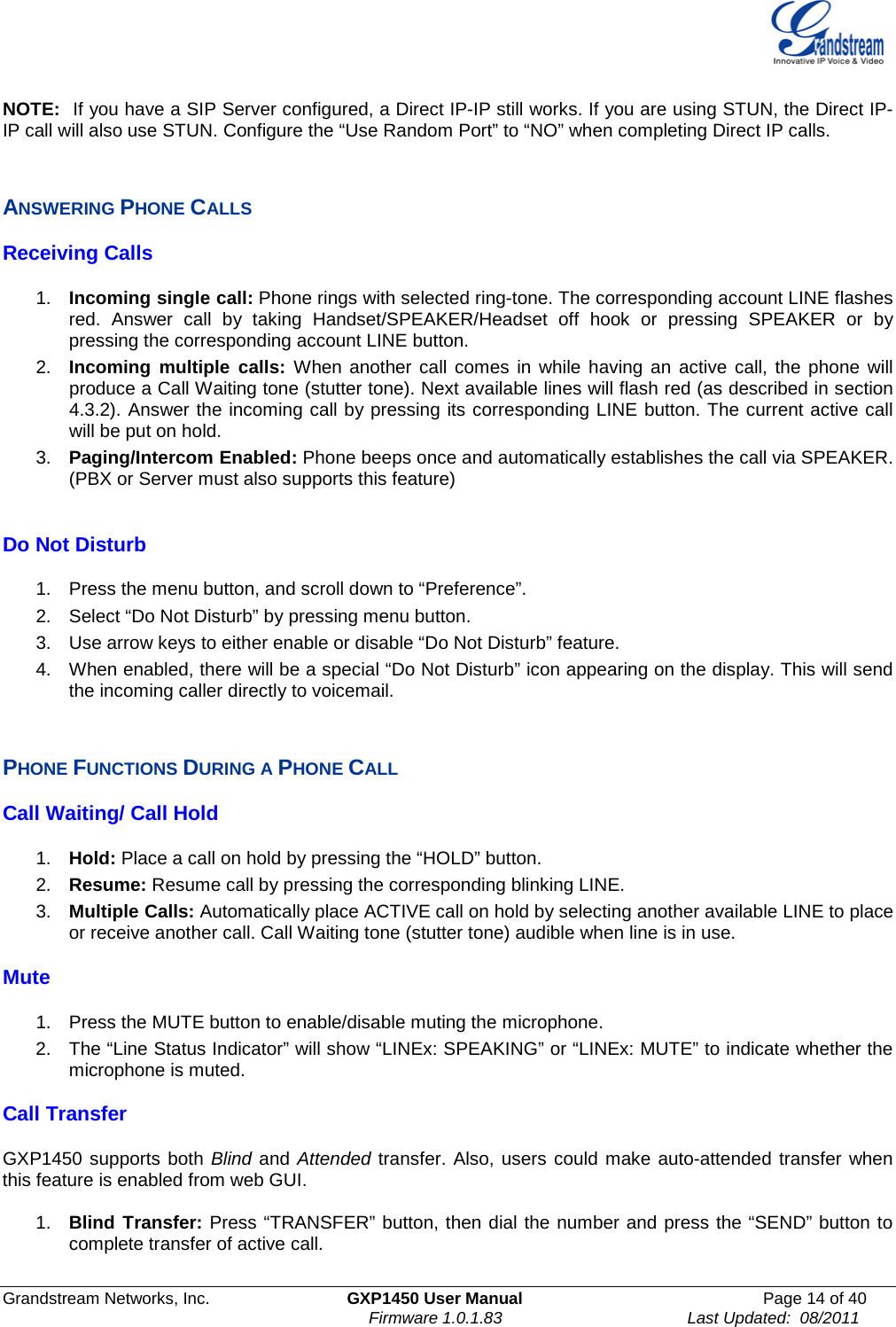  Grandstream Networks, Inc. GXP1450 User Manual Page 14 of 40                                                                          Firmware 1.0.1.83                                        Last Updated:  08/2011  NOTE:  If you have a SIP Server configured, a Direct IP-IP still works. If you are using STUN, the Direct IP-IP call will also use STUN. Configure the “Use Random Port” to “NO” when completing Direct IP calls.  ANSWERING PHONE CALLS Receiving Calls  1. Incoming single call: Phone rings with selected ring-tone. The corresponding account LINE flashes red.  Answer call by taking Handset/SPEAKER/Headset off hook or pressing SPEAKER or by pressing the corresponding account LINE button. 2. Incoming multiple calls: When another call comes in while having an active call, the phone will produce a Call Waiting tone (stutter tone). Next available lines will flash red (as described in section 4.3.2). Answer the incoming call by pressing its corresponding LINE button. The current active call will be put on hold.  3. Paging/Intercom Enabled: Phone beeps once and automatically establishes the call via SPEAKER. (PBX or Server must also supports this feature)  Do Not Disturb  1. Press the menu button, and scroll down to “Preference”. 2. Select “Do Not Disturb” by pressing menu button. 3. Use arrow keys to either enable or disable “Do Not Disturb” feature. 4. When enabled, there will be a special “Do Not Disturb” icon appearing on the display. This will send the incoming caller directly to voicemail.  PHONE FUNCTIONS DURING A PHONE CALL Call Waiting/ Call Hold  1. Hold: Place a call on hold by pressing the “HOLD” button.  2. Resume: Resume call by pressing the corresponding blinking LINE.  3. Multiple Calls: Automatically place ACTIVE call on hold by selecting another available LINE to place or receive another call. Call Waiting tone (stutter tone) audible when line is in use. Mute  1. Press the MUTE button to enable/disable muting the microphone.  2. The “Line Status Indicator” will show “LINEx: SPEAKING” or “LINEx: MUTE” to indicate whether the microphone is muted. Call Transfer   GXP1450 supports both Blind and Attended transfer. Also, users could make auto-attended transfer when this feature is enabled from web GUI.  1. Blind Transfer: Press “TRANSFER” button, then dial the number and press the “SEND” button to complete transfer of active call.   