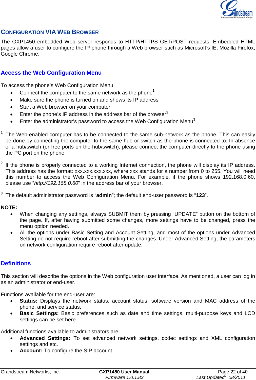  Grandstream Networks, Inc. GXP1450 User Manual Page 22 of 40                                                                          Firmware 1.0.1.83                                        Last Updated:  08/2011  CONFIGURATION VIA WEB BROWSER The  GXP1450 embedded Web server responds to HTTP/HTTPS GET/POST requests. Embedded HTML pages allow a user to configure the IP phone through a Web browser such as Microsoft’s IE, Mozilla Firefox, Google Chrome.   Access the Web Configuration Menu  To access the phone’s Web Configuration Menu • Connect the computer to the same network as the phone1 • Make sure the phone is turned on and shows its IP address • Start a Web browser on your computer • Enter the phone’s IP address in the address bar of the browser2 • Enter the administrator’s password to access the Web Configuration Menu3  1 The Web-enabled computer has to be connected to the same sub-network as the phone. This can easily be done by connecting the computer to the same hub or switch as the phone is connected to. In absence of a hub/switch (or free ports on the hub/switch), please connect the computer directly to the phone using the PC port on the phone.   2  If the phone is properly connected to a working Internet connection, the phone will display its IP address. This address has the format: xxx.xxx.xxx.xxx, where xxx stands for a number from 0 to 255. You will need this number to access the Web Configuration Menu. For example, if the phone shows 192.168.0.60, please use “http://192.168.0.60” in the address bar of your browser.  3  The default administrator password is “admin”; the default end-user password is “123”.  NOTE:   • When changing any settings, always SUBMIT them by pressing “UPDATE” button on the bottom of the page. If, after having submitted some changes, more settings have to be changed, press the menu option needed. • All the options under Basic Setting and Account Setting, and most of the options under Advanced Setting do not require reboot after submitting the changes. Under Advanced Setting, the parameters on network configuration require reboot after update.  Definitions  This section will describe the options in the Web configuration user interface. As mentioned, a user can log in as an administrator or end-user.   Functions available for the end-user are: • Status: Displays the network status, account status, software version and MAC address of the phone, and service status. • Basic Settings: Basic preferences such as date and time settings, multi-purpose keys and LCD settings can be set here.  Additional functions available to administrators are: • Advanced Settings: To set advanced network settings, codec settings and XML configuration settings and etc.  • Account: To configure the SIP account.    
