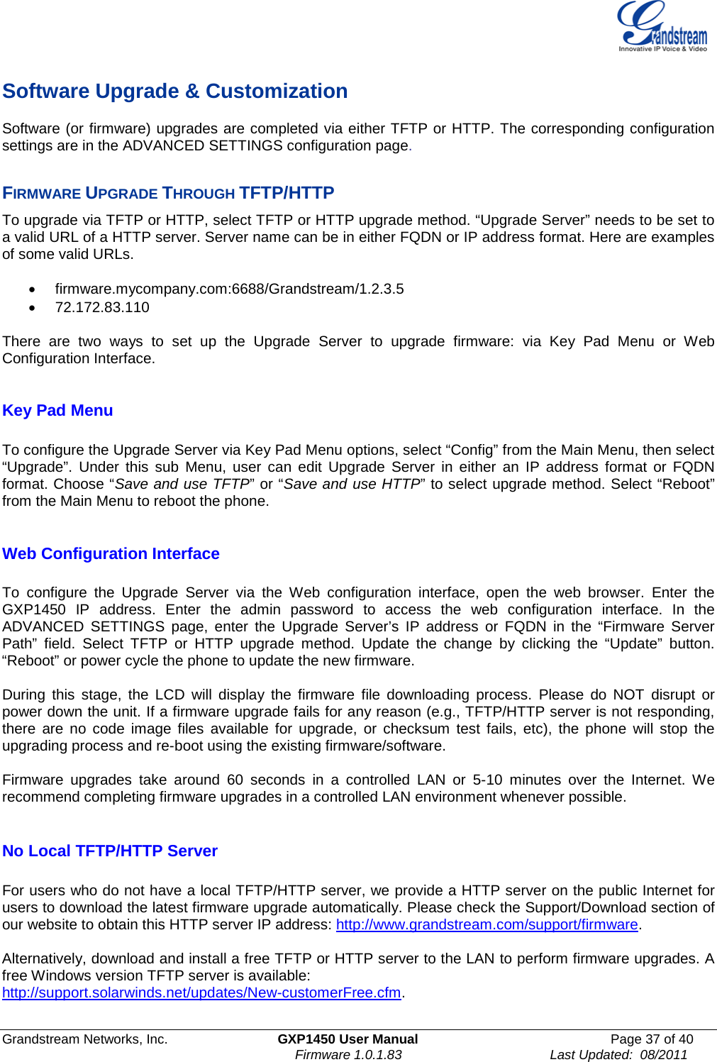  Grandstream Networks, Inc. GXP1450 User Manual Page 37 of 40                                                                         Firmware 1.0.1.83                                        Last Updated:  08/2011  Software Upgrade &amp; Customization Software (or firmware) upgrades are completed via either TFTP or HTTP. The corresponding configuration settings are in the ADVANCED SETTINGS configuration page.   FIRMWARE UPGRADE THROUGH TFTP/HTTP To upgrade via TFTP or HTTP, select TFTP or HTTP upgrade method. “Upgrade Server” needs to be set to a valid URL of a HTTP server. Server name can be in either FQDN or IP address format. Here are examples of some valid URLs.   • firmware.mycompany.com:6688/Grandstream/1.2.3.5 • 72.172.83.110    There are two ways to set up the Upgrade Server to upgrade firmware: via Key Pad Menu or Web Configuration Interface.  Key Pad Menu        To configure the Upgrade Server via Key Pad Menu options, select “Config” from the Main Menu, then select “Upgrade”. Under this sub Menu, user can edit Upgrade Server in either an IP address format or FQDN format. Choose “Save and use TFTP” or “Save and use HTTP” to select upgrade method. Select “Reboot” from the Main Menu to reboot the phone.  Web Configuration Interface  To  configure the Upgrade Server via the Web configuration interface, open the web browser. Enter the GXP1450 IP address. Enter the admin password to access the web configuration interface. In the ADVANCED SETTINGS page, enter the Upgrade Server’s IP address or FQDN in the “Firmware Server Path” field. Select TFTP or HTTP upgrade method. Update the change by clicking the “Update” button. “Reboot” or power cycle the phone to update the new firmware.  During this stage, the LCD will display the firmware file downloading process. Please do NOT disrupt or power down the unit. If a firmware upgrade fails for any reason (e.g., TFTP/HTTP server is not responding, there are no code image files available for upgrade, or checksum test fails, etc), the phone will stop the upgrading process and re-boot using the existing firmware/software.  Firmware upgrades take around 60 seconds in a controlled LAN or 5-10 minutes over the Internet. We recommend completing firmware upgrades in a controlled LAN environment whenever possible.   No Local TFTP/HTTP Server  For users who do not have a local TFTP/HTTP server, we provide a HTTP server on the public Internet for users to download the latest firmware upgrade automatically. Please check the Support/Download section of our website to obtain this HTTP server IP address: http://www.grandstream.com/support/firmware.  Alternatively, download and install a free TFTP or HTTP server to the LAN to perform firmware upgrades. A free Windows version TFTP server is available:   http://support.solarwinds.net/updates/New-customerFree.cfm.  