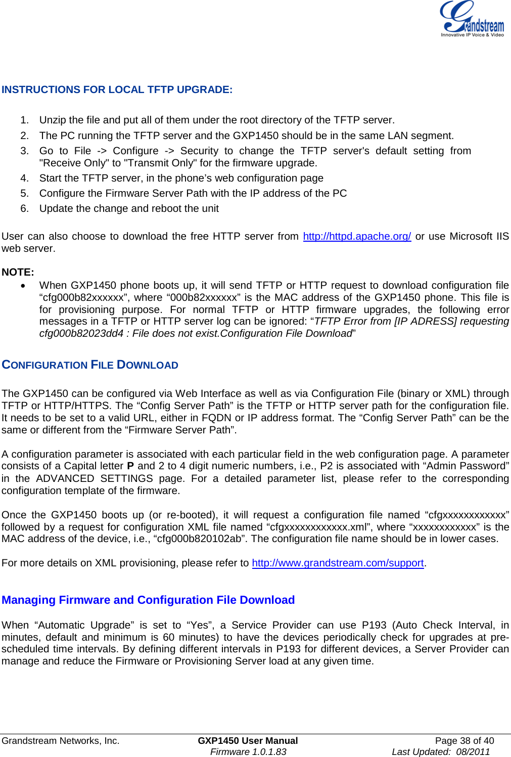  Grandstream Networks, Inc. GXP1450 User Manual Page 38 of 40                                                                         Firmware 1.0.1.83                                        Last Updated:  08/2011    INSTRUCTIONS FOR LOCAL TFTP UPGRADE:  1. Unzip the file and put all of them under the root directory of the TFTP server.  2. The PC running the TFTP server and the GXP1450 should be in the same LAN segment. 3. Go to File -&gt; Configure -&gt; Security to change the TFTP server&apos;s default setting from &quot;Receive Only&quot; to &quot;Transmit Only&quot; for the firmware upgrade.  4. Start the TFTP server, in the phone’s web configuration page 5. Configure the Firmware Server Path with the IP address of the PC 6. Update the change and reboot the unit   User can also choose to download the free HTTP server from http://httpd.apache.org/ or use Microsoft IIS web server.  NOTE: • When GXP1450 phone boots up, it will send TFTP or HTTP request to download configuration file “cfg000b82xxxxxx”, where “000b82xxxxxx” is the MAC address of the GXP1450 phone. This file is for provisioning purpose. For normal TFTP or HTTP firmware upgrades, the following error messages in a TFTP or HTTP server log can be ignored: “TFTP Error from [IP ADRESS] requesting cfg000b82023dd4 : File does not exist.Configuration File Download”  CONFIGURATION FILE DOWNLOAD  The GXP1450 can be configured via Web Interface as well as via Configuration File (binary or XML) through TFTP or HTTP/HTTPS. The “Config Server Path” is the TFTP or HTTP server path for the configuration file. It needs to be set to a valid URL, either in FQDN or IP address format. The “Config Server Path” can be the same or different from the “Firmware Server Path”.  A configuration parameter is associated with each particular field in the web configuration page. A parameter consists of a Capital letter P and 2 to 4 digit numeric numbers, i.e., P2 is associated with “Admin Password” in the ADVANCED SETTINGS page. For a detailed parameter list, please refer to the corresponding configuration template of the firmware.   Once the GXP1450 boots up (or re-booted), it will request a configuration file named “cfgxxxxxxxxxxxx” followed by a request for configuration XML file named “cfgxxxxxxxxxxxx.xml”, where “xxxxxxxxxxxx” is the MAC address of the device, i.e., “cfg000b820102ab”. The configuration file name should be in lower cases.  For more details on XML provisioning, please refer to http://www.grandstream.com/support.     Managing Firmware and Configuration File Download  When “Automatic Upgrade” is set to “Yes”, a Service Provider can use P193 (Auto Check Interval, in minutes, default and minimum is 60 minutes) to have the devices periodically check for upgrades at pre-scheduled time intervals. By defining different intervals in P193 for different devices, a Server Provider can manage and reduce the Firmware or Provisioning Server load at any given time.  