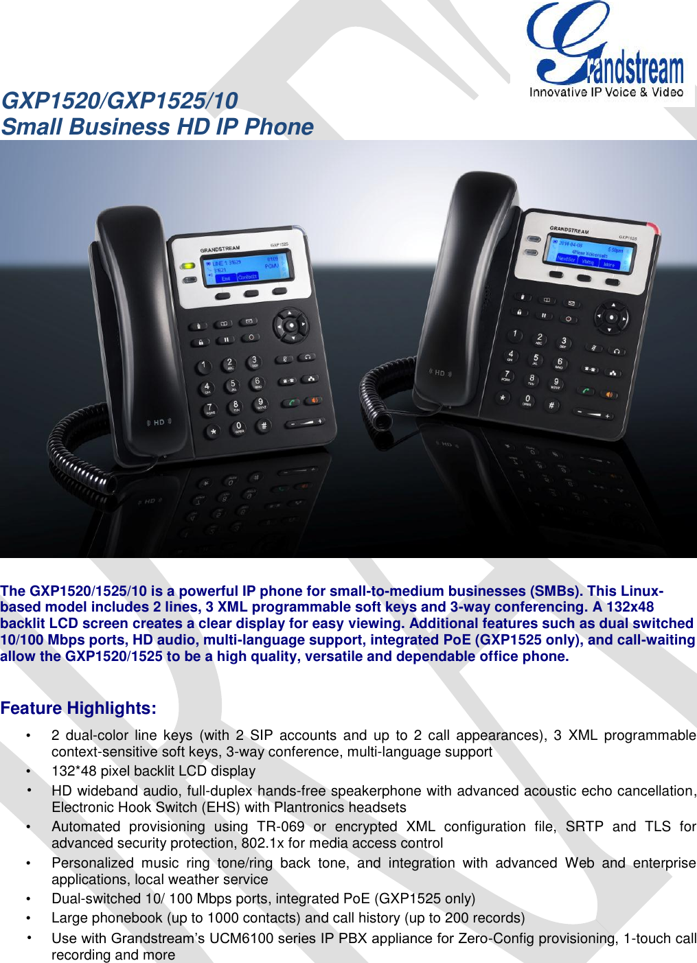   GXP1520/GXP1525/10 Small Business HD IP Phone   The GXP1520/1525/10 is a powerful IP phone for small-to-medium businesses (SMBs). This Linux-based model includes 2 lines, 3 XML programmable soft keys and 3-way conferencing. A 132x48 backlit LCD screen creates a clear display for easy viewing. Additional features such as dual switched 10/100 Mbps ports, HD audio, multi-language support, integrated PoE (GXP1525 only), and call-waiting allow the GXP1520/1525 to be a high quality, versatile and dependable office phone.  Feature Highlights: •  2  dual-color  line  keys  (with  2  SIP  accounts  and  up  to  2  call  appearances),  3  XML  programmable context-sensitive soft keys, 3-way conference, multi-language support •  132*48 pixel backlit LCD display • HD wideband audio, full-duplex hands-free speakerphone with advanced acoustic echo cancellation, Electronic Hook Switch (EHS) with Plantronics headsets •  Automated  provisioning  using  TR-069  or  encrypted  XML  configuration  file,  SRTP  and  TLS  for advanced security protection, 802.1x for media access control •  Personalized  music  ring  tone/ring  back  tone,  and  integration  with  advanced  Web  and  enterprise applications, local weather service •  Dual-switched 10/ 100 Mbps ports, integrated PoE (GXP1525 only) •  Large phonebook (up to 1000 contacts) and call history (up to 200 records) • Use with Grandstream’s UCM6100 series IP PBX appliance for Zero-Config provisioning, 1-touch call recording and more 