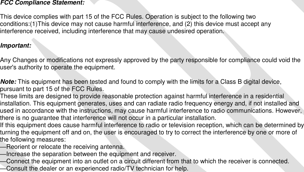    FCC Compliance Statement:  This device complies with part 15 of the FCC Rules. Operation is subject to the following two conditions:(1)This device may not cause harmful interference, and (2) this device must accept any interference received, including interference that may cause undesired operation.   Important:   Any Changes or modifications not expressly approved by the party responsible for compliance could void the user&apos;s authority to operate the equipment.  Note: This equipment has been tested and found to comply with the limits for a Class B digital device, pursuant to part 15 of the FCC Rules.  These limits are designed to provide reasonable protection against harmful interference in a residential installation. This equipment generates, uses and can radiate radio frequency energy and, if not installed and used in accordance with the instructions, may cause harmful interference to radio communications. However, there is no guarantee that interference will not occur in a particular installation. If this equipment does cause harmful interference to radio or television reception, which can be determined by turning the equipment off and on, the user is encouraged to try to correct the interference by one or more of the following measures:  —Reorient or relocate the receiving antenna.  —Increase the separation between the equipment and receiver. —Connect the equipment into an outlet on a circuit different from that to which the receiver is connected.  —Consult the dealer or an experienced radio/TV technician for help.  