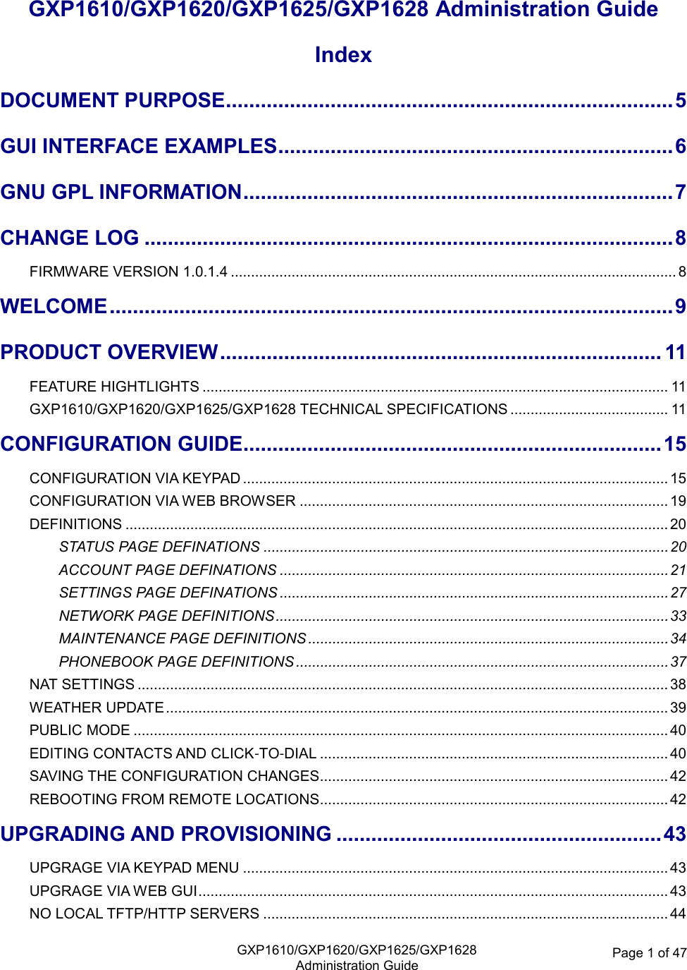   GXP1610/GXP1620/GXP1625/GXP1628Administration Guide Page 1 of 47  GXP1610/GXP1620/GXP1625/GXP1628 Administration Guide Index DOCUMENT PURPOSE ............................................................................. 5 GUI INTERFACE EXAMPLES .................................................................... 6 GNU GPL INFORMATION .......................................................................... 7 CHANGE LOG ........................................................................................... 8 FIRMWARE VERSION 1.0.1.4 .............................................................................................................. 8 WELCOME ................................................................................................. 9 PRODUCT OVERVIEW ............................................................................ 11 FEATURE HIGHTLIGHTS ................................................................................................................... 11 GXP1610/GXP1620/GXP1625/GXP1628 TECHNICAL SPECIFICATIONS ....................................... 11 CONFIGURATION GUIDE ........................................................................ 15 CONFIGURATION VIA KEYPAD ......................................................................................................... 15 CONFIGURATION VIA WEB BROWSER ........................................................................................... 19 DEFINITIONS ...................................................................................................................................... 20 STATUS PAGE DEFINATIONS .................................................................................................... 20 ACCOUNT PAGE DEFINATIONS ................................................................................................ 21 SETTINGS PAGE DEFINATIONS ................................................................................................ 27 NETWORK PAGE DEFINITIONS ................................................................................................. 33 MAINTENANCE PAGE DEFINITIONS ......................................................................................... 34 PHONEBOOK PAGE DEFINITIONS ............................................................................................ 37 NAT SETTINGS ................................................................................................................................... 38 WEATHER UPDATE ............................................................................................................................ 39 PUBLIC MODE .................................................................................................................................... 40 EDITING CONTACTS AND CLICK-TO-DIAL ...................................................................................... 40 SAVING THE CONFIGURATION CHANGES...................................................................................... 42 REBOOTING FROM REMOTE LOCATIONS ...................................................................................... 42 UPGRADING AND PROVISIONING ........................................................ 43 UPGRAGE VIA KEYPAD MENU ......................................................................................................... 43 UPGRAGE VIA WEB GUI .................................................................................................................... 43 NO LOCAL TFTP/HTTP SERVERS .................................................................................................... 44 