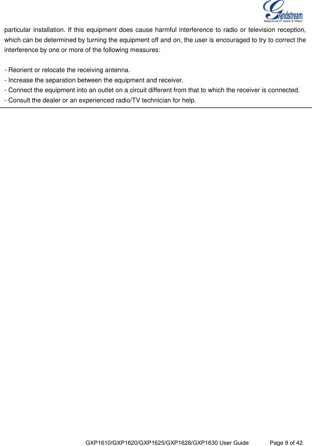  GXP1610/GXP1620/GXP1625/GXP1628/GXP1630 User Guide             Page 9 of 42 particular installation. If this equipment does cause harmful interference to radio or television reception, which can be determined by turning the equipment off and on, the user is encouraged to try to correct the interference by one or more of the following measures:  - Reorient or relocate the receiving antenna. - Increase the separation between the equipment and receiver. - Connect the equipment into an outlet on a circuit different from that to which the receiver is connected. - Consult the dealer or an experienced radio/TV technician for help.        