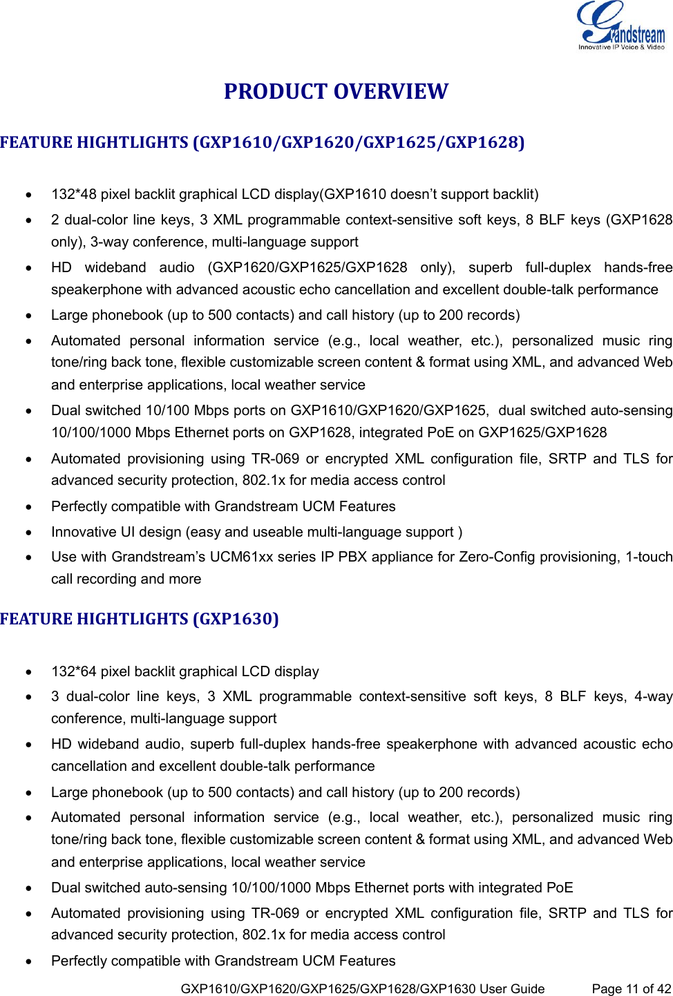  GXP1610/GXP1620/GXP1625/GXP1628/GXP1630 User Guide             Page 11 of 42 PRODUCT OVERVIEW FEATURE HIGHTLIGHTS (GXP1610/GXP1620/GXP1625/GXP1628)   132*48 pixel backlit graphical LCD display(GXP1610 doesn’t support backlit)  2 dual-color line keys, 3 XML programmable context-sensitive soft keys, 8 BLF keys (GXP1628 only), 3-way conference, multi-language support  HD  wideband  audio  (GXP1620/GXP1625/GXP1628  only),  superb  full-duplex  hands-free speakerphone with advanced acoustic echo cancellation and excellent double-talk performance  Large phonebook (up to 500 contacts) and call history (up to 200 records)  Automated  personal  information  service  (e.g.,  local  weather,  etc.),  personalized  music  ring tone/ring back tone, flexible customizable screen content &amp; format using XML, and advanced Web and enterprise applications, local weather service  Dual switched 10/100 Mbps ports on GXP1610/GXP1620/GXP1625,  dual switched auto-sensing 10/100/1000 Mbps Ethernet ports on GXP1628, integrated PoE on GXP1625/GXP1628  Automated  provisioning  using  TR-069  or  encrypted  XML  configuration  file,  SRTP  and  TLS  for advanced security protection, 802.1x for media access control  Perfectly compatible with Grandstream UCM Features  Innovative UI design (easy and useable multi-language support )   Use with Grandstream’s UCM61xx series IP PBX appliance for Zero-Config provisioning, 1-touch call recording and more FEATURE HIGHTLIGHTS (GXP1630)   132*64 pixel backlit graphical LCD display  3  dual-color  line  keys,  3  XML  programmable  context-sensitive  soft  keys,  8  BLF  keys,  4-way conference, multi-language support  HD wideband  audio, superb full-duplex hands-free speakerphone with  advanced acoustic echo cancellation and excellent double-talk performance  Large phonebook (up to 500 contacts) and call history (up to 200 records)  Automated  personal  information  service  (e.g.,  local  weather,  etc.),  personalized  music  ring tone/ring back tone, flexible customizable screen content &amp; format using XML, and advanced Web and enterprise applications, local weather service  Dual switched auto-sensing 10/100/1000 Mbps Ethernet ports with integrated PoE   Automated  provisioning  using  TR-069  or  encrypted  XML  configuration  file,  SRTP  and  TLS  for advanced security protection, 802.1x for media access control  Perfectly compatible with Grandstream UCM Features 