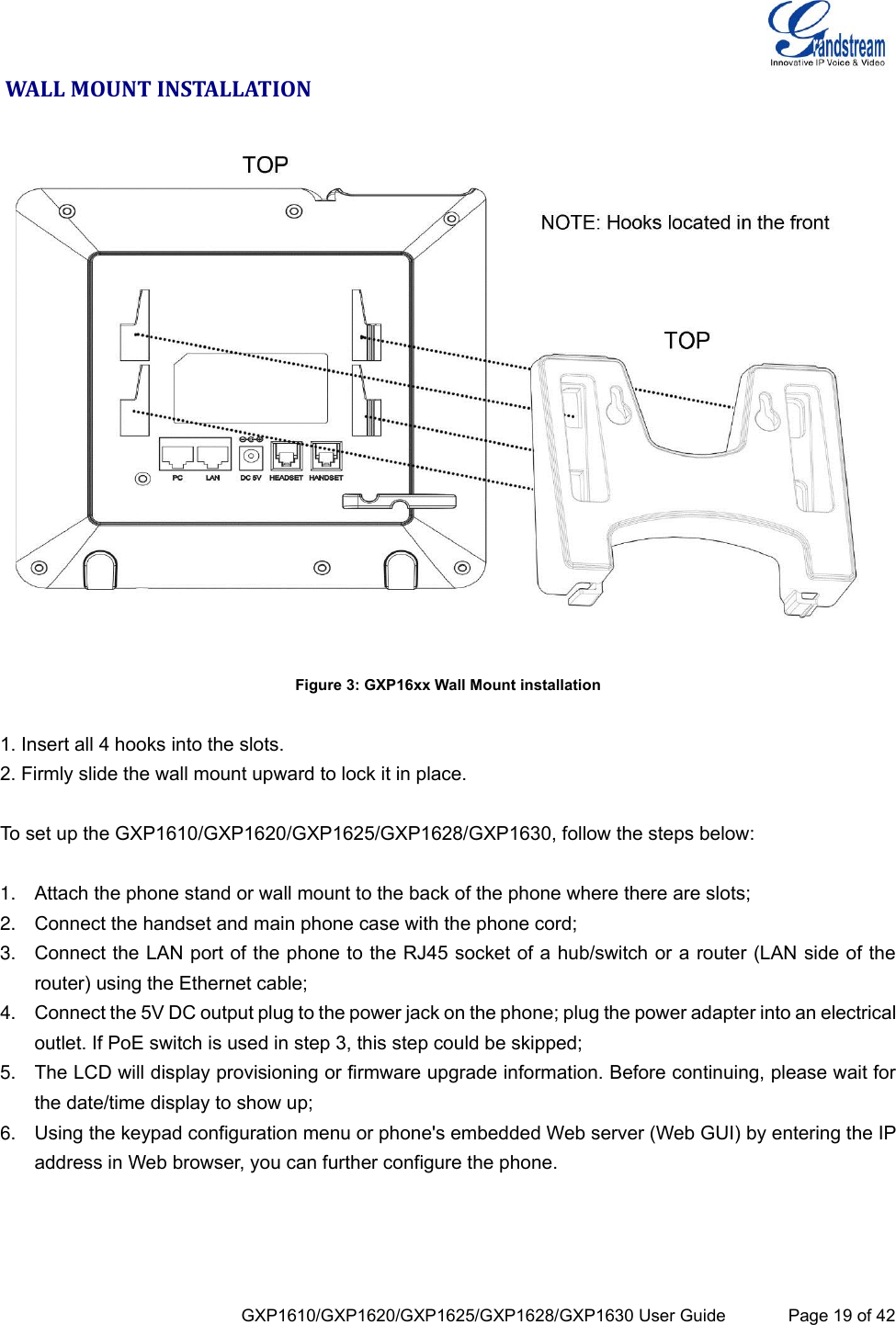  GXP1610/GXP1620/GXP1625/GXP1628/GXP1630 User Guide             Page 19 of 42  WALL MOUNT INSTALLATION  Figure 3: GXP16xx Wall Mount installation  1. Insert all 4 hooks into the slots. 2. Firmly slide the wall mount upward to lock it in place.  To set up the GXP1610/GXP1620/GXP1625/GXP1628/GXP1630, follow the steps below:  1. Attach the phone stand or wall mount to the back of the phone where there are slots; 2. Connect the handset and main phone case with the phone cord; 3. Connect the LAN port of the phone to the RJ45 socket of a hub/switch or a router (LAN side of the router) using the Ethernet cable; 4. Connect the 5V DC output plug to the power jack on the phone; plug the power adapter into an electrical outlet. If PoE switch is used in step 3, this step could be skipped; 5. The LCD will display provisioning or firmware upgrade information. Before continuing, please wait for the date/time display to show up; 6. Using the keypad configuration menu or phone&apos;s embedded Web server (Web GUI) by entering the IP address in Web browser, you can further configure the phone.  