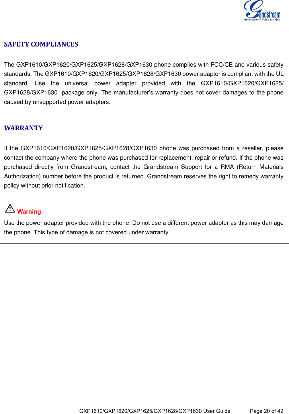  GXP1610/GXP1620/GXP1625/GXP1628/GXP1630 User Guide             Page 20 of 42  SAFETY COMPLIANCES  The GXP1610/GXP1620/GXP1625/GXP1628/GXP1630 phone complies with FCC/CE and various safety standards. The GXP1610/GXP1620/GXP1625/GXP1628/GXP1630 power adapter is compliant with the UL standard.  Use  the  universal  power  adapter  provided  with  the  GXP1610/GXP1620/GXP1625/ GXP1628/GXP1630  package only. The manufacturer’s warranty does not cover damages to the phone caused by unsupported power adapters.  WARRANTY  If the GXP1610/GXP1620/GXP1625/GXP1628/GXP1630 phone was purchased from a  reseller, please contact the company where the phone was purchased for replacement, repair or refund. If the phone was purchased  directly  from  Grandstream,  contact  the  Grandstream  Support  for  a  RMA  (Return  Materials Authorization) number before the product is returned. Grandstream reserves the right to remedy warranty policy without prior notification.   Warning:  Use the power adapter provided with the phone. Do not use a different power adapter as this may damage the phone. This type of damage is not covered under warranty.   