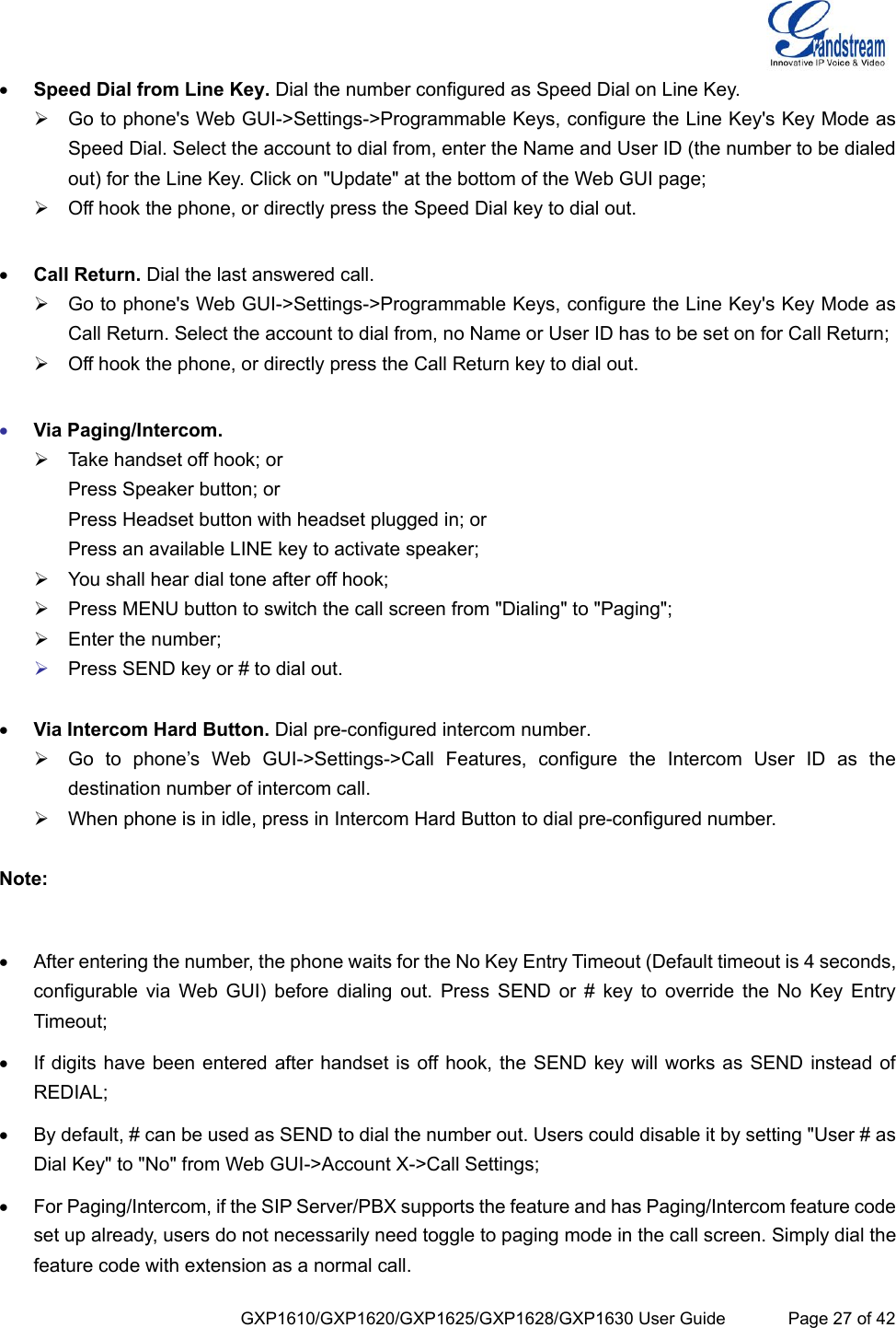  GXP1610/GXP1620/GXP1625/GXP1628/GXP1630 User Guide             Page 27 of 42  Speed Dial from Line Key. Dial the number configured as Speed Dial on Line Key.  Go to phone&apos;s Web GUI-&gt;Settings-&gt;Programmable Keys, configure the Line Key&apos;s Key Mode as Speed Dial. Select the account to dial from, enter the Name and User ID (the number to be dialed out) for the Line Key. Click on &quot;Update&quot; at the bottom of the Web GUI page;  Off hook the phone, or directly press the Speed Dial key to dial out.   Call Return. Dial the last answered call.  Go to phone&apos;s Web GUI-&gt;Settings-&gt;Programmable Keys, configure the Line Key&apos;s Key Mode as Call Return. Select the account to dial from, no Name or User ID has to be set on for Call Return;  Off hook the phone, or directly press the Call Return key to dial out.   Via Paging/Intercom.  Take handset off hook; or Press Speaker button; or Press Headset button with headset plugged in; or Press an available LINE key to activate speaker;  You shall hear dial tone after off hook;  Press MENU button to switch the call screen from &quot;Dialing&quot; to &quot;Paging&quot;;  Enter the number;  Press SEND key or # to dial out.   Via Intercom Hard Button. Dial pre-configured intercom number.  Go  to  phone’s  Web  GUI-&gt;Settings-&gt;Call  Features,  configure  the  Intercom  User  ID  as  the destination number of intercom call.   When phone is in idle, press in Intercom Hard Button to dial pre-configured number.   Note:    After entering the number, the phone waits for the No Key Entry Timeout (Default timeout is 4 seconds, configurable via  Web  GUI)  before  dialing  out.  Press  SEND  or  #  key to  override  the  No  Key  Entry Timeout;  If digits have been entered after handset is off hook, the SEND key will works as SEND instead of REDIAL;  By default, # can be used as SEND to dial the number out. Users could disable it by setting &quot;User # as Dial Key&quot; to &quot;No&quot; from Web GUI-&gt;Account X-&gt;Call Settings;  For Paging/Intercom, if the SIP Server/PBX supports the feature and has Paging/Intercom feature code set up already, users do not necessarily need toggle to paging mode in the call screen. Simply dial the feature code with extension as a normal call. 