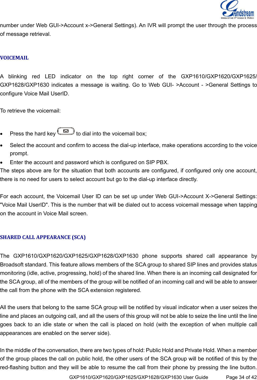  GXP1610/GXP1620/GXP1625/GXP1628/GXP1630 User Guide             Page 34 of 42 number under Web GUI-&gt;Account x-&gt;General Settings). An IVR will prompt the user through the process of message retrieval.  VOICEMAIL  A  blinking  red  LED  indicator  on  the  top  right  corner  of  the  GXP1610/GXP1620/GXP1625/                         GXP1628/GXP1630 indicates  a  message is waiting. Go to Web GUI-  &gt;Account -  &gt;General Settings to configure Voice Mail UserID.  To retrieve the voicemail:    Press the hard key   to dial into the voicemail box;  Select the account and confirm to access the dial-up interface, make operations according to the voice prompt.  Enter the account and password which is configured on SIP PBX. The steps above are for the situation that both accounts are configured, if configured only one account, there is no need for users to select account but go to the dial-up interface directly.  For each account, the Voicemail User ID can be set up under Web GUI-&gt;Account X-&gt;General Settings: &quot;Voice Mail UserID&quot;. This is the number that will be dialed out to access voicemail message when tapping on the account in Voice Mail screen.  SHARED CALL APPEARANCE (SCA)  The  GXP1610/GXP1620/GXP1625/GXP1628/GXP1630  phone  supports  shared  call  appearance  by Broadsoft standard. This feature allows members of the SCA group to shared SIP lines and provides status monitoring (idle, active, progressing, hold) of the shared line. When there is an incoming call designated for the SCA group, all of the members of the group will be notified of an incoming call and will be able to answer the call from the phone with the SCA extension registered.   All the users that belong to the same SCA group will be notified by visual indicator when a user seizes the line and places an outgoing call, and all the users of this group will not be able to seize the line until the line goes back  to an idle  state or when  the call is  placed on hold (with the exception of when multiple  call appearances are enabled on the server side).  In the middle of the conversation, there are two types of hold: Public Hold and Private Hold. When a member of the group places the call on public hold, the other users of the SCA group will be notified of this by the red-flashing button and they will be able to resume the call from their phone by pressing the line button. 