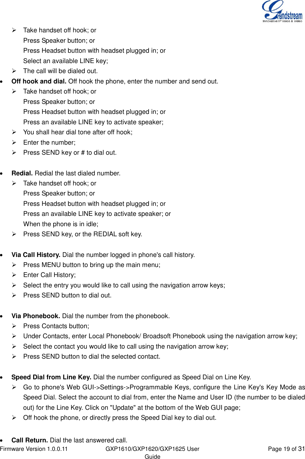  Firmware Version 1.0.0.11 GXP1610/GXP1620/GXP1625 User Guide Page 19 of 31    Take handset off hook; or Press Speaker button; or Press Headset button with headset plugged in; or Select an available LINE key;   The call will be dialed out.  Off hook and dial. Off hook the phone, enter the number and send out.   Take handset off hook; or Press Speaker button; or Press Headset button with headset plugged in; or Press an available LINE key to activate speaker;   You shall hear dial tone after off hook;   Enter the number;   Press SEND key or # to dial out.   Redial. Redial the last dialed number.   Take handset off hook; or Press Speaker button; or Press Headset button with headset plugged in; or Press an available LINE key to activate speaker; or When the phone is in idle;   Press SEND key, or the REDIAL soft key.   Via Call History. Dial the number logged in phone&apos;s call history.   Press MENU button to bring up the main menu;   Enter Call History;   Select the entry you would like to call using the navigation arrow keys;   Press SEND button to dial out.   Via Phonebook. Dial the number from the phonebook.   Press Contacts button;   Under Contacts, enter Local Phonebook/ Broadsoft Phonebook using the navigation arrow key;   Select the contact you would like to call using the navigation arrow key;   Press SEND button to dial the selected contact.   Speed Dial from Line Key. Dial the number configured as Speed Dial on Line Key.   Go to phone&apos;s Web GUI-&gt;Settings-&gt;Programmable Keys, configure the Line Key&apos;s Key Mode as Speed Dial. Select the account to dial from, enter the Name and User ID (the number to be dialed out) for the Line Key. Click on &quot;Update&quot; at the bottom of the Web GUI page;   Off hook the phone, or directly press the Speed Dial key to dial out.   Call Return. Dial the last answered call. 