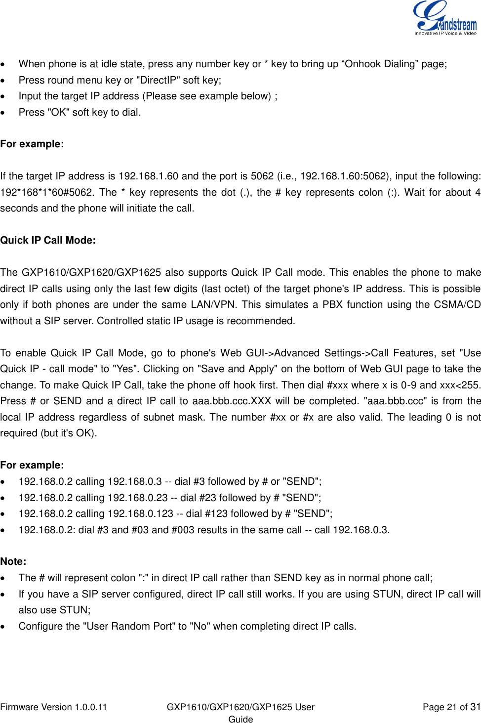  Firmware Version 1.0.0.11 GXP1610/GXP1620/GXP1625 User Guide Page 21 of 31     When phone is at idle state, press any number key or * key to bring up “Onhook Dialing” page;   Press round menu key or &quot;DirectIP&quot; soft key;   Input the target IP address (Please see example below) ;   Press &quot;OK&quot; soft key to dial.   For example:  If the target IP address is 192.168.1.60 and the port is 5062 (i.e., 192.168.1.60:5062), input the following: 192*168*1*60#5062. The *  key represents the dot  (.), the  # key represents colon  (:). Wait for  about 4 seconds and the phone will initiate the call.  Quick IP Call Mode:  The GXP1610/GXP1620/GXP1625 also supports Quick IP Call mode. This enables the phone to make direct IP calls using only the last few digits (last octet) of the target phone&apos;s IP address. This is possible only if both phones are under the same LAN/VPN. This simulates a PBX function using the CSMA/CD without a SIP server. Controlled static IP usage is recommended.  To enable  Quick  IP  Call  Mode,  go  to  phone&apos;s Web GUI-&gt;Advanced  Settings-&gt;Call  Features,  set  &quot;Use Quick IP - call mode&quot; to &quot;Yes&quot;. Clicking on &quot;Save and Apply&quot; on the bottom of Web GUI page to take the change. To make Quick IP Call, take the phone off hook first. Then dial #xxx where x is 0-9 and xxx&lt;255. Press # or SEND and a direct IP call to aaa.bbb.ccc.XXX will be completed. &quot;aaa.bbb.ccc&quot; is from the local IP address regardless of subnet mask. The number #xx or #x are also valid. The leading 0 is not required (but it&apos;s OK).  For example:   192.168.0.2 calling 192.168.0.3 -- dial #3 followed by # or &quot;SEND&quot;;   192.168.0.2 calling 192.168.0.23 -- dial #23 followed by # &quot;SEND&quot;;   192.168.0.2 calling 192.168.0.123 -- dial #123 followed by # &quot;SEND&quot;;   192.168.0.2: dial #3 and #03 and #003 results in the same call -- call 192.168.0.3.  Note:   The # will represent colon &quot;:&quot; in direct IP call rather than SEND key as in normal phone call;   If you have a SIP server configured, direct IP call still works. If you are using STUN, direct IP call will also use STUN;   Configure the &quot;User Random Port&quot; to &quot;No&quot; when completing direct IP calls.   