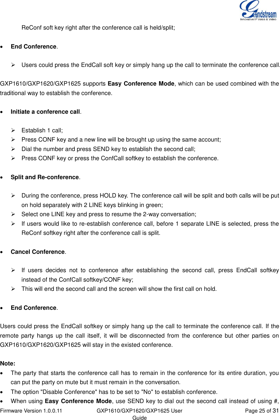  Firmware Version 1.0.0.11 GXP1610/GXP1620/GXP1625 User Guide Page 25 of 31  ReConf soft key right after the conference call is held/split;   End Conference.    Users could press the EndCall soft key or simply hang up the call to terminate the conference call.  GXP1610/GXP1620/GXP1625 supports Easy Conference Mode, which can be used combined with the traditional way to establish the conference.   Initiate a conference call.    Establish 1 call;   Press CONF key and a new line will be brought up using the same account;   Dial the number and press SEND key to establish the second call;   Press CONF key or press the ConfCall softkey to establish the conference.   Split and Re-conference.    During the conference, press HOLD key. The conference call will be split and both calls will be put on hold separately with 2 LINE keys blinking in green;   Select one LINE key and press to resume the 2-way conversation;   If users would like to re-establish conference call, before 1 separate LINE is selected, press the ReConf softkey right after the conference call is split.    Cancel Conference.    If  users  decides  not  to  conference  after  establishing  the  second  call,  press  EndCall  softkey instead of the ConfCall softkey/CONF key;   This will end the second call and the screen will show the first call on hold.   End Conference.  Users could press the EndCall softkey or simply hang up the call to terminate the conference call. If the remote  party hangs  up  the  call  itself, it  will  be  disconnected  from  the conference  but  other  parties on GXP1610/GXP1620/GXP1625 will stay in the existed conference.  Note:    The party that starts the conference call has to remain in the conference for its entire duration, you can put the party on mute but it must remain in the conversation.   The option &quot;Disable Conference&quot; has to be set to &quot;No&quot; to establish conference.   When using Easy Conference Mode, use SEND key to dial out the second call instead of using #, 