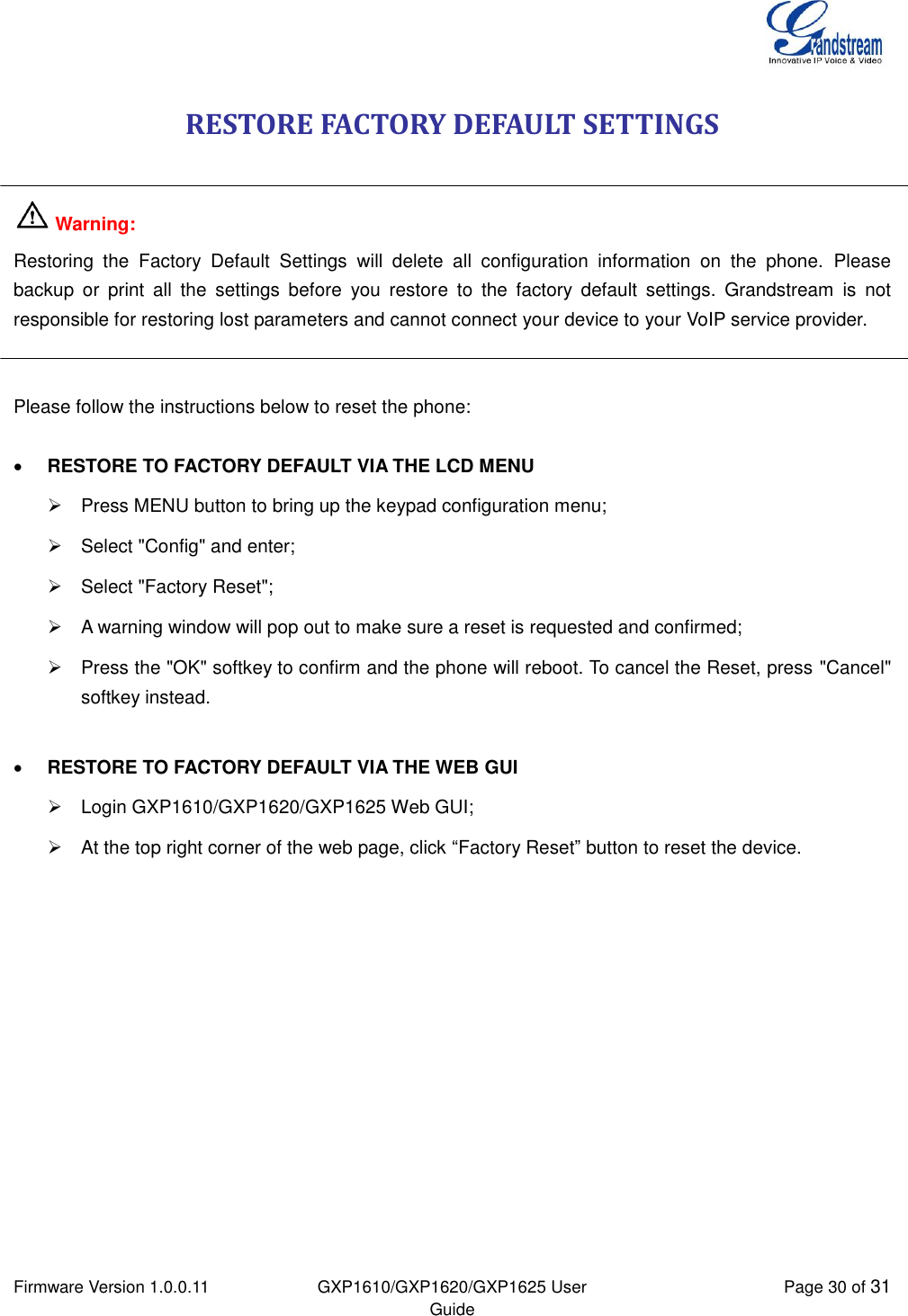  Firmware Version 1.0.0.11 GXP1610/GXP1620/GXP1625 User Guide Page 30 of 31  RESTORE FACTORY DEFAULT SETTINGS   Warning:  Restoring  the  Factory  Default  Settings  will  delete  all  configuration  information  on  the  phone.  Please backup  or  print  all  the  settings  before  you  restore  to  the  factory  default  settings.  Grandstream  is  not responsible for restoring lost parameters and cannot connect your device to your VoIP service provider.   Please follow the instructions below to reset the phone:   RESTORE TO FACTORY DEFAULT VIA THE LCD MENU   Press MENU button to bring up the keypad configuration menu;   Select &quot;Config&quot; and enter;   Select &quot;Factory Reset&quot;;   A warning window will pop out to make sure a reset is requested and confirmed;   Press the &quot;OK&quot; softkey to confirm and the phone will reboot. To cancel the Reset, press &quot;Cancel&quot; softkey instead.   RESTORE TO FACTORY DEFAULT VIA THE WEB GUI   Login GXP1610/GXP1620/GXP1625 Web GUI;   At the top right corner of the web page, click “Factory Reset” button to reset the device.