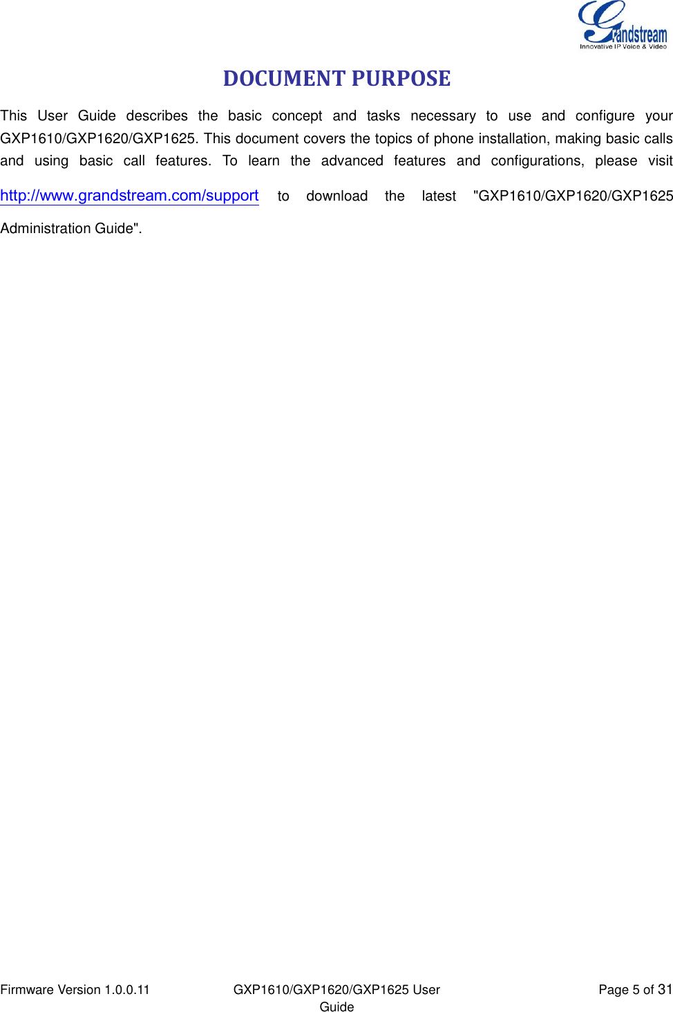  Firmware Version 1.0.0.11 GXP1610/GXP1620/GXP1625 User Guide Page 5 of 31  DOCUMENT PURPOSE This  User  Guide  describes  the  basic  concept  and  tasks  necessary  to  use  and  configure  your GXP1610/GXP1620/GXP1625. This document covers the topics of phone installation, making basic calls and  using  basic  call  features.  To  learn  the  advanced  features  and  configurations,  please  visit http://www.grandstream.com/support to  download  the  latest  &quot;GXP1610/GXP1620/GXP1625 Administration Guide&quot;. 