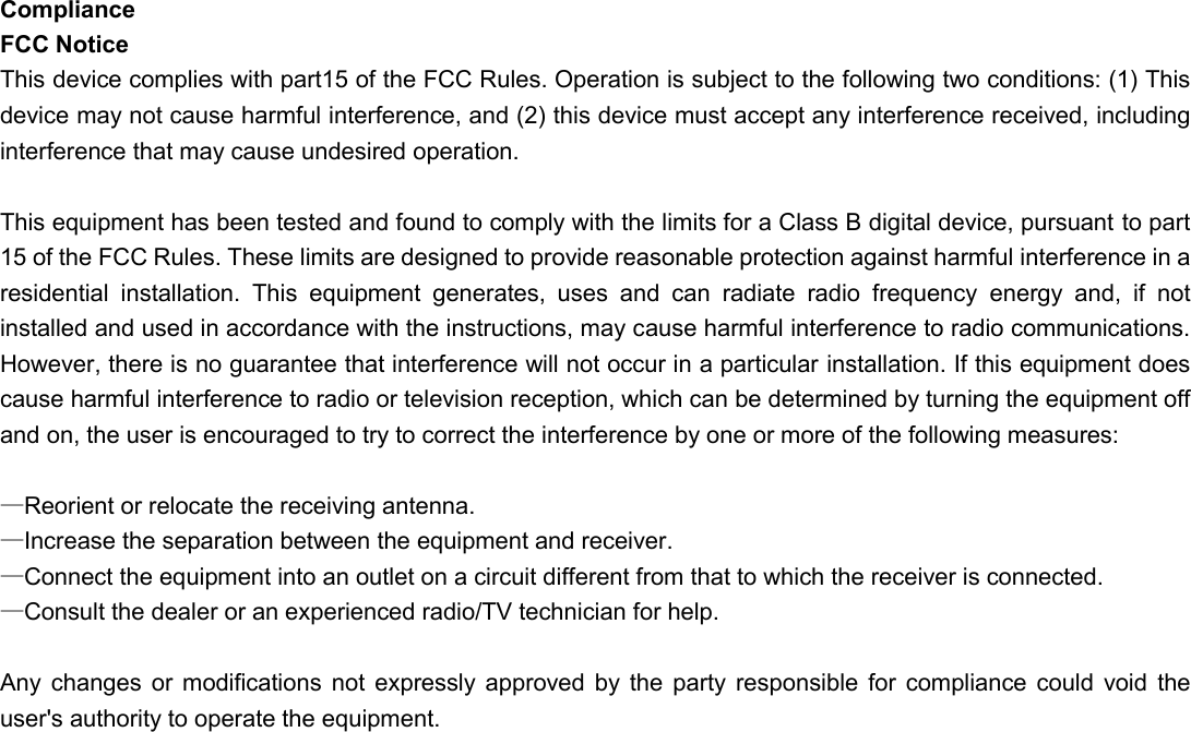 Compliance FCC Notice This device complies with part15 of the FCC Rules. Operation is subject to the following two conditions: (1) This device may not cause harmful interference, and (2) this device must accept any interference received, including interference that may cause undesired operation.    This equipment has been tested and found to comply with the limits for a Class B digital device, pursuant to part 15 of the FCC Rules. These limits are designed to provide reasonable protection against harmful interference in a residential  installation.  This  equipment  generates,  uses  and  can  radiate  radio  frequency  energy  and,  if  not installed and used in accordance with the instructions, may cause harmful interference to radio communications. However, there is no guarantee that interference will not occur in a particular installation. If this equipment does cause harmful interference to radio or television reception, which can be determined by turning the equipment off and on, the user is encouraged to try to correct the interference by one or more of the following measures:  —Reorient or relocate the receiving antenna. —Increase the separation between the equipment and receiver. —Connect the equipment into an outlet on a circuit different from that to which the receiver is connected. —Consult the dealer or an experienced radio/TV technician for help.  Any  changes  or modifications  not  expressly  approved  by  the  party  responsible  for  compliance could  void  the user&apos;s authority to operate the equipment.       