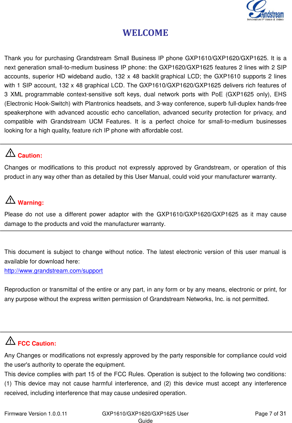  Firmware Version 1.0.0.11 GXP1610/GXP1620/GXP1625 User Guide Page 7 of 31  WELCOME  Thank you for purchasing Grandstream Small Business IP phone GXP1610/GXP1620/GXP1625. It is a next generation small-to-medium business IP phone: the GXP1620/GXP1625 features 2 lines with 2 SIP accounts, superior HD  wideband audio, 132 x 48 backlit graphical LCD; the GXP1610 supports 2 lines with 1 SIP account, 132 x 48 graphical LCD. The GXP1610/GXP1620/GXP1625 delivers rich features of 3  XML programmable  context-sensitive  soft  keys,  dual  network  ports  with  PoE  (GXP1625  only),  EHS (Electronic Hook-Switch) with Plantronics headsets, and 3-way conference, superb full-duplex hands-free speakerphone  with advanced  acoustic echo  cancellation, advanced security protection for  privacy, and compatible  with  Grandstream  UCM  Features.  It  is  a  perfect  choice  for  small-to-medium  businesses looking for a high quality, feature rich IP phone with affordable cost.   Caution: Changes or modifications  to this product  not expressly  approved  by Grandstream,  or  operation of this product in any way other than as detailed by this User Manual, could void your manufacturer warranty.   Warning:  Please  do  not  use  a  different  power  adaptor  with  the  GXP1610/GXP1620/GXP1625  as  it  may  cause damage to the products and void the manufacturer warranty.   This document is subject to change without notice. The latest electronic version of this user manual is available for download here: http://www.grandstream.com/support  Reproduction or transmittal of the entire or any part, in any form or by any means, electronic or print, for any purpose without the express written permission of Grandstream Networks, Inc. is not permitted.     FCC Caution: Any Changes or modifications not expressly approved by the party responsible for compliance could void the user&apos;s authority to operate the equipment.  This device complies with part 15 of the FCC Rules. Operation is subject to the following two conditions: (1)  This  device  may not  cause  harmful  interference,  and  (2)  this  device  must  accept  any  interference received, including interference that may cause undesired operation.   