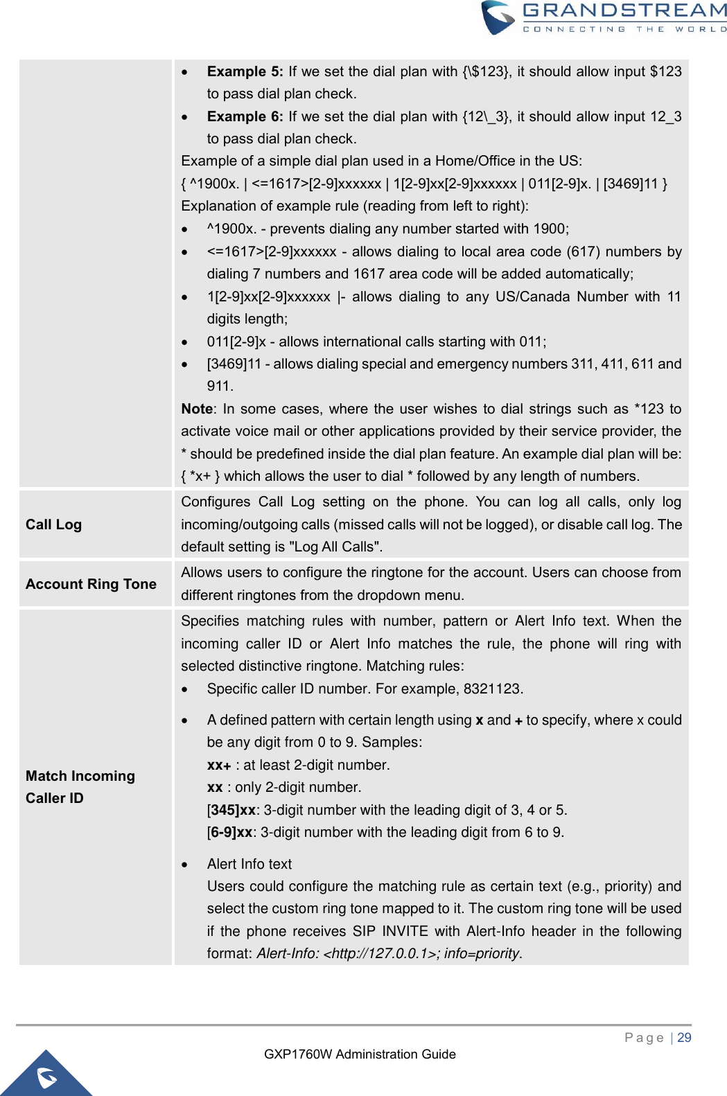 GXP1760W Administration Guide   P a g e  | 29       • Example 5: If we set the dial plan with {\$123}, it should allow input $123 to pass dial plan check. • Example 6: If we set the dial plan with {12\_3}, it should allow input 12_3 to pass dial plan check. Example of a simple dial plan used in a Home/Office in the US: { ^1900x. | &lt;=1617&gt;[2-9]xxxxxx | 1[2-9]xx[2-9]xxxxxx | 011[2-9]x. | [3469]11 } Explanation of example rule (reading from left to right): • ^1900x. - prevents dialing any number started with 1900; • &lt;=1617&gt;[2-9]xxxxxx - allows dialing to local area code (617) numbers by dialing 7 numbers and 1617 area code will be added automatically; • 1[2-9]xx[2-9]xxxxxx  |-  allows  dialing  to  any  US/Canada  Number  with  11 digits length; • 011[2-9]x - allows international calls starting with 011; • [3469]11 - allows dialing special and emergency numbers 311, 411, 611 and 911. Note:  In some  cases,  where the  user  wishes to  dial  strings  such  as *123  to activate voice mail or other applications provided by their service provider, the * should be predefined inside the dial plan feature. An example dial plan will be: { *x+ } which allows the user to dial * followed by any length of numbers. Call Log Configures  Call  Log  setting  on  the  phone.  You  can  log  all  calls,  only  log incoming/outgoing calls (missed calls will not be logged), or disable call log. The default setting is &quot;Log All Calls&quot;. Account Ring Tone Allows users to configure the ringtone for the account. Users can choose from different ringtones from the dropdown menu. Match Incoming Caller ID Specifies  matching  rules  with  number,  pattern  or  Alert  Info  text.  When  the incoming  caller  ID  or  Alert  Info  matches  the  rule,  the  phone  will  ring  with selected distinctive ringtone. Matching rules:   •  Specific caller ID number. For example, 8321123. •  A defined pattern with certain length using x and + to specify, where x could be any digit from 0 to 9. Samples: xx+ : at least 2-digit number. xx : only 2-digit number. [345]xx: 3-digit number with the leading digit of 3, 4 or 5. [6-9]xx: 3-digit number with the leading digit from 6 to 9. •  Alert Info text Users could configure the matching rule as certain text (e.g., priority) and select the custom ring tone mapped to it. The custom ring tone will be used if the  phone receives  SIP  INVITE  with Alert-Info  header in the following format: Alert-Info: &lt;http://127.0.0.1&gt;; info=priority. 