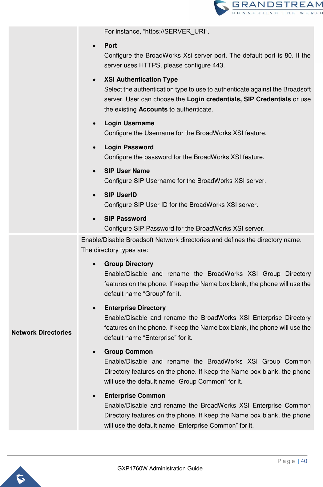 GXP1760W Administration Guide   P a g e  | 40       For instance, “https://SERVER_URI”. • Port Configure the BroadWorks Xsi server port. The default port is 80. If the server uses HTTPS, please configure 443. • XSI Authentication Type Select the authentication type to use to authenticate against the Broadsoft server. User can choose the Login credentials, SIP Credentials or use the existing Accounts to authenticate. • Login Username   Configure the Username for the BroadWorks XSI feature. • Login Password   Configure the password for the BroadWorks XSI feature. • SIP User Name Configure SIP Username for the BroadWorks XSI server. • SIP UserID Configure SIP User ID for the BroadWorks XSI server. • SIP Password Configure SIP Password for the BroadWorks XSI server. Network Directories   Enable/Disable Broadsoft Network directories and defines the directory name.   The directory types are: • Group Directory Enable/Disable  and  rename  the  BroadWorks  XSI  Group  Directory features on the phone. If keep the Name box blank, the phone will use the default name “Group” for it.     • Enterprise Directory Enable/Disable  and  rename  the  BroadWorks  XSI  Enterprise  Directory features on the phone. If keep the Name box blank, the phone will use the default name “Enterprise” for it. • Group Common Enable/Disable  and  rename  the  BroadWorks  XSI  Group  Common Directory features on the phone. If keep the Name box blank, the phone will use the default name “Group Common” for it. • Enterprise Common Enable/Disable  and  rename  the  BroadWorks  XSI  Enterprise  Common Directory features on the phone. If keep the Name box blank, the phone will use the default name “Enterprise Common” for it. 