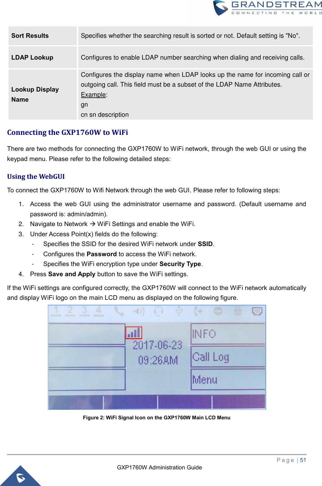 GXP1760W Administration Guide   P a g e  | 51       Sort Results Specifies whether the searching result is sorted or not. Default setting is &quot;No&quot;. LDAP Lookup Configures to enable LDAP number searching when dialing and receiving calls. Lookup Display Name Configures the display name when LDAP looks up the name for incoming call or outgoing call. This field must be a subset of the LDAP Name Attributes. Example: gn   cn sn description Connecting the GXP1760W to WiFi   There are two methods for connecting the GXP1760W to WiFi network, through the web GUI or using the keypad menu. Please refer to the following detailed steps: Using the WebGUI To connect the GXP1760W to Wifi Network through the web GUI. Please refer to following steps:   1. Access  the  web  GUI  using  the  administrator  username  and  password.  (Default  username  and password is: admin/admin). 2. Navigate to Network  WiFi Settings and enable the WiFi. 3. Under Access Point(x) fields do the following: -  Specifies the SSID for the desired WiFi network under SSID. -  Configures the Password to access the WiFi network. -  Specifies the WiFi encryption type under Security Type. 4. Press Save and Apply button to save the WiFi settings. If the WiFi settings are configured correctly, the GXP1760W will connect to the WiFi network automatically and display WiFi logo on the main LCD menu as displayed on the following figure.    Figure 2: WiFi Signal Icon on the GXP1760W Main LCD Menu 