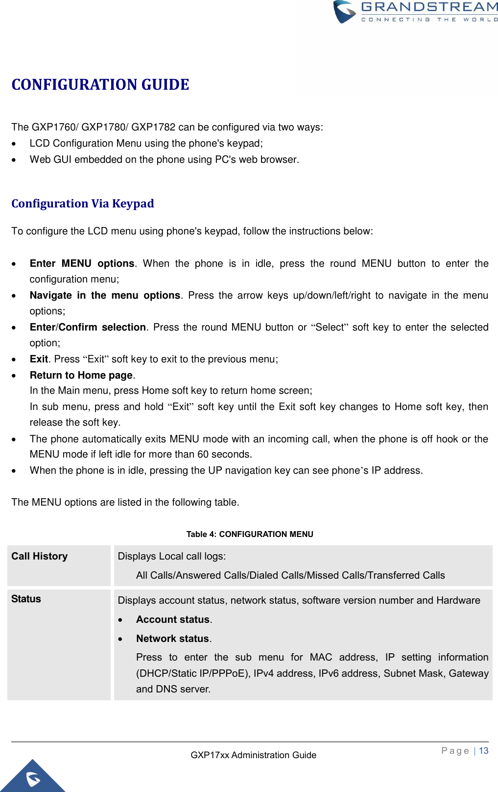   P a g e  | 13       GXP17xx Administration Guide CONFIGURATION GUIDE  The GXP1760/ GXP1780/ GXP1782 can be configured via two ways:   LCD Configuration Menu using the phone&apos;s keypad;   Web GUI embedded on the phone using PC&apos;s web browser.  Configuration Via Keypad To configure the LCD menu using phone&apos;s keypad, follow the instructions below:   Enter  MENU  options.  When  the  phone  is  in  idle,  press  the  round  MENU  button  to  enter  the configuration menu;  Navigate  in  the  menu  options.  Press  the  arrow  keys  up/down/left/right  to  navigate  in  the  menu options;  Enter/Confirm  selection. Press the round MENU button or “Select” soft key to enter the selected option;  Exit. Press “Exit” soft key to exit to the previous menu;  Return to Home page.   In the Main menu, press Home soft key to return home screen; In sub menu, press and hold “Exit” soft key until the Exit soft key changes to Home soft key, then release the soft key.     The phone automatically exits MENU mode with an incoming call, when the phone is off hook or the MENU mode if left idle for more than 60 seconds.   When the phone is in idle, pressing the UP navigation key can see phone’s IP address.    The MENU options are listed in the following table.  Table 4: CONFIGURATION MENU Call History Displays Local call logs: All Calls/Answered Calls/Dialed Calls/Missed Calls/Transferred Calls Status Displays account status, network status, software version number and Hardware  Account status.    Network status.   Press  to  enter  the  sub  menu  for  MAC  address,  IP  setting  information (DHCP/Static IP/PPPoE), IPv4 address, IPv6 address, Subnet Mask, Gateway and DNS server. 