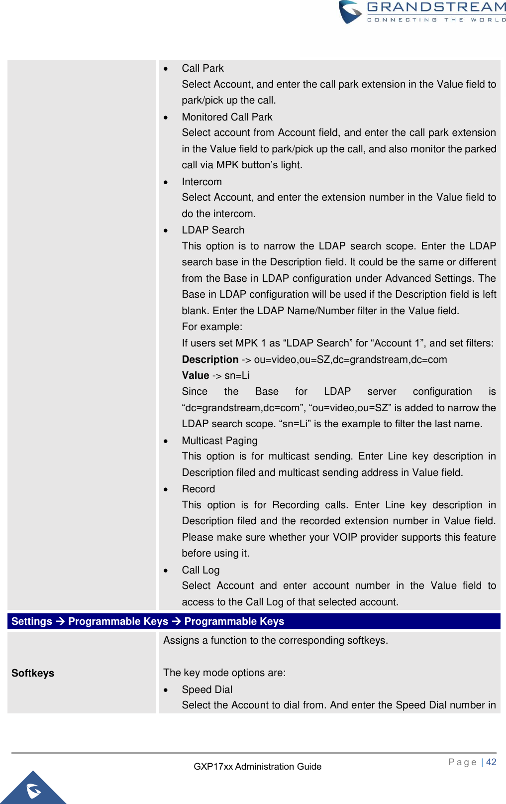   P a g e  | 42       GXP17xx Administration Guide   Call Park Select Account, and enter the call park extension in the Value field to park/pick up the call.   Monitored Call Park Select account from Account field, and enter the call park extension in the Value field to park/pick up the call, and also monitor the parked call via MPK button’s light.   Intercom Select Account, and enter the extension number in the Value field to do the intercom.   LDAP Search This  option  is to  narrow  the LDAP search scope.  Enter  the  LDAP search base in the Description field. It could be the same or different from the Base in LDAP configuration under Advanced Settings. The Base in LDAP configuration will be used if the Description field is left blank. Enter the LDAP Name/Number filter in the Value field. For example: If users set MPK 1 as “LDAP Search” for “Account 1”, and set filters: Description -&gt; ou=video,ou=SZ,dc=grandstream,dc=com Value -&gt; sn=Li Since  the  Base  for  LDAP  server  configuration  is “dc=grandstream,dc=com”, “ou=video,ou=SZ” is added to narrow the LDAP search scope. “sn=Li” is the example to filter the last name.   Multicast Paging This  option  is  for  multicast  sending.  Enter  Line  key  description  in Description filed and multicast sending address in Value field.     Record This  option  is  for  Recording  calls.  Enter  Line  key  description  in Description filed and the recorded extension number in Value field. Please make sure whether your VOIP provider supports this feature before using it.   Call Log Select  Account  and  enter  account  number  in  the  Value  field  to access to the Call Log of that selected account. Settings  Programmable Keys  Programmable Keys Softkeys Assigns a function to the corresponding softkeys.  The key mode options are:   Speed Dial Select the Account to dial from. And enter the Speed Dial number in 