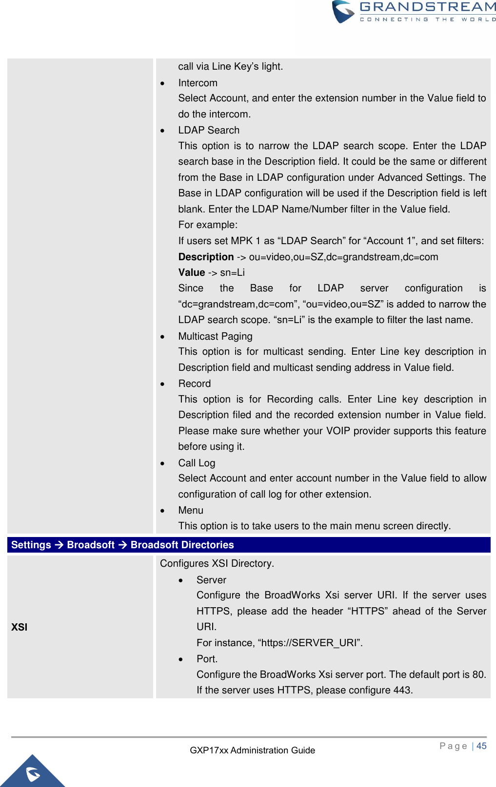   P a g e  | 45       GXP17xx Administration Guide call via Line Key’s light.   Intercom Select Account, and enter the extension number in the Value field to do the intercom.   LDAP Search This  option  is to  narrow  the LDAP search scope.  Enter  the  LDAP search base in the Description field. It could be the same or different from the Base in LDAP configuration under Advanced Settings. The Base in LDAP configuration will be used if the Description field is left blank. Enter the LDAP Name/Number filter in the Value field. For example: If users set MPK 1 as “LDAP Search” for “Account 1”, and set filters: Description -&gt; ou=video,ou=SZ,dc=grandstream,dc=com Value -&gt; sn=Li Since  the  Base  for  LDAP  server  configuration  is “dc=grandstream,dc=com”, “ou=video,ou=SZ” is added to narrow the LDAP search scope. “sn=Li” is the example to filter the last name.   Multicast Paging This  option  is  for  multicast  sending.  Enter  Line  key  description  in Description field and multicast sending address in Value field.     Record This  option  is  for  Recording  calls.  Enter  Line  key  description  in Description filed and the recorded extension number in Value field. Please make sure whether your VOIP provider supports this feature before using it.   Call Log Select Account and enter account number in the Value field to allow configuration of call log for other extension.  Menu This option is to take users to the main menu screen directly. Settings  Broadsoft  Broadsoft Directories XSI Configures XSI Directory.   Server   Configure  the  BroadWorks  Xsi  server  URI.  If  the  server  uses HTTPS,  please  add  the  header  “HTTPS”  ahead  of  the  Server URI.   For instance, “https://SERVER_URI”.   Port.   Configure the BroadWorks Xsi server port. The default port is 80. If the server uses HTTPS, please configure 443. 