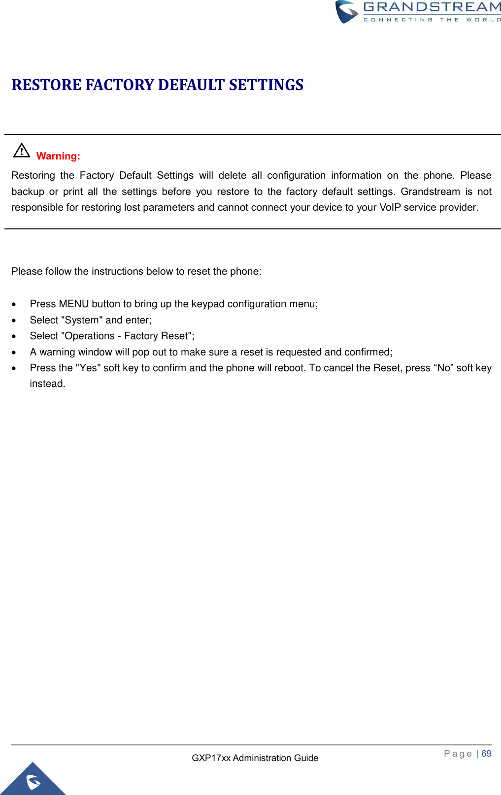   P a g e  | 69       GXP17xx Administration Guide RESTORE FACTORY DEFAULT SETTINGS     Warning:  Restoring  the  Factory  Default  Settings  will  delete  all  configuration  information  on  the  phone.  Please backup  or  print  all  the  settings  before  you  restore  to  the  factory  default  settings.  Grandstream  is  not responsible for restoring lost parameters and cannot connect your device to your VoIP service provider.    Please follow the instructions below to reset the phone:    Press MENU button to bring up the keypad configuration menu;   Select &quot;System&quot; and enter;   Select &quot;Operations - Factory Reset&quot;;   A warning window will pop out to make sure a reset is requested and confirmed;   Press the &quot;Yes&quot; soft key to confirm and the phone will reboot. To cancel the Reset, press “No” soft key instead.      