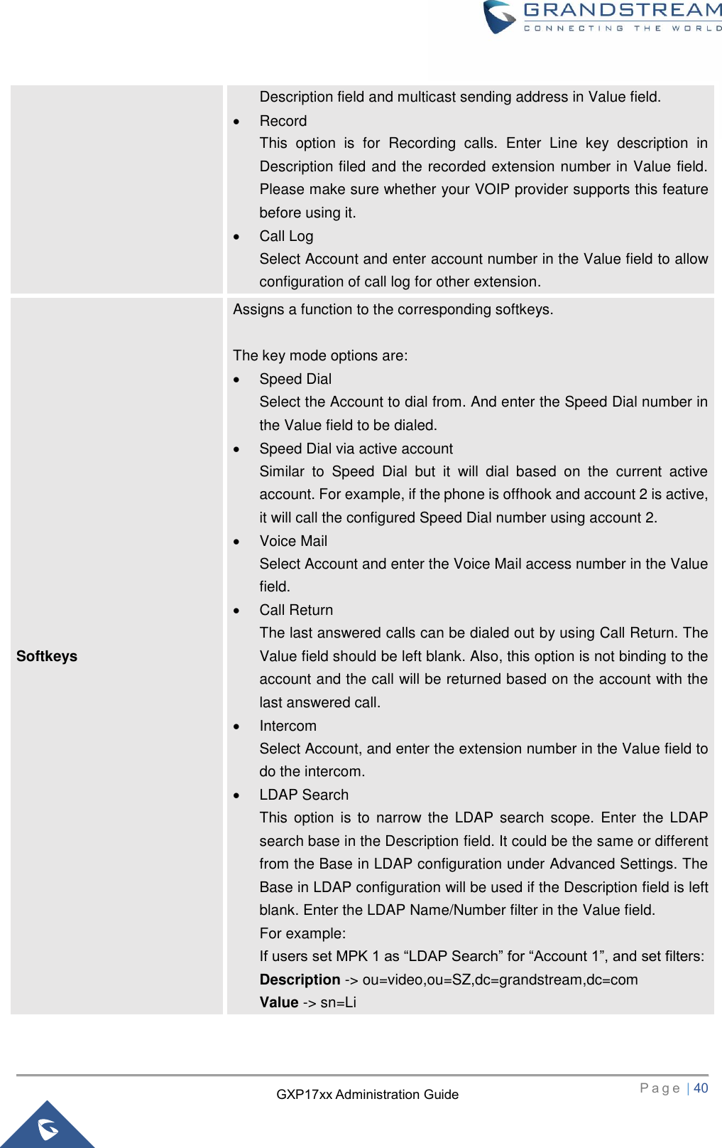   P a g e  | 40       GXP17xx Administration Guide Description field and multicast sending address in Value field.     Record This  option  is  for  Recording  calls.  Enter  Line  key  description  in Description filed and the recorded extension number in Value field. Please make sure whether your VOIP provider supports this feature before using it.   Call Log Select Account and enter account number in the Value field to allow configuration of call log for other extension. Softkeys Assigns a function to the corresponding softkeys.    The key mode options are:   Speed Dial Select the Account to dial from. And enter the Speed Dial number in the Value field to be dialed.   Speed Dial via active account Similar  to  Speed  Dial  but  it  will  dial  based  on  the  current  active account. For example, if the phone is offhook and account 2 is active, it will call the configured Speed Dial number using account 2.   Voice Mail Select Account and enter the Voice Mail access number in the Value field.   Call Return The last answered calls can be dialed out by using Call Return. The Value field should be left blank. Also, this option is not binding to the account and the call will be returned based on the account with the last answered call.   Intercom Select Account, and enter the extension number in the Value field to do the intercom.   LDAP Search This  option  is to  narrow  the LDAP search scope.  Enter  the  LDAP search base in the Description field. It could be the same or different from the Base in LDAP configuration under Advanced Settings. The Base in LDAP configuration will be used if the Description field is left blank. Enter the LDAP Name/Number filter in the Value field. For example: If users set MPK 1 as “LDAP Search” for “Account 1”, and set filters: Description -&gt; ou=video,ou=SZ,dc=grandstream,dc=com Value -&gt; sn=Li 