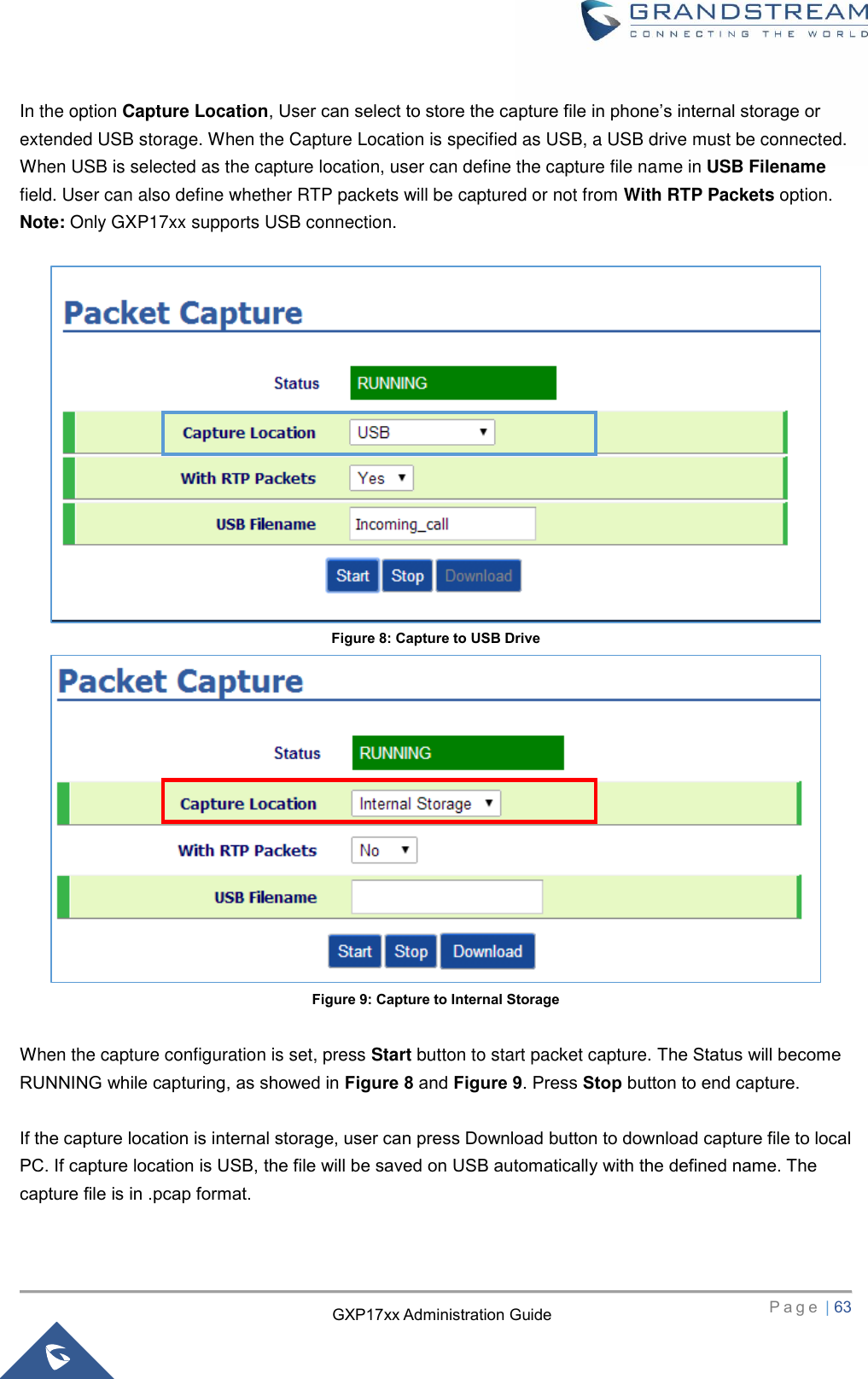   P a g e  | 63       GXP17xx Administration Guide In the option Capture Location, User can select to store the capture file in phone’s internal storage or extended USB storage. When the Capture Location is specified as USB, a USB drive must be connected. When USB is selected as the capture location, user can define the capture file name in USB Filename field. User can also define whether RTP packets will be captured or not from With RTP Packets option.   Note: Only GXP17xx supports USB connection.   Figure 8: Capture to USB Drive  Figure 9: Capture to Internal Storage  When the capture configuration is set, press Start button to start packet capture. The Status will become RUNNING while capturing, as showed in Figure 8 and Figure 9. Press Stop button to end capture.    If the capture location is internal storage, user can press Download button to download capture file to local PC. If capture location is USB, the file will be saved on USB automatically with the defined name. The capture file is in .pcap format.    