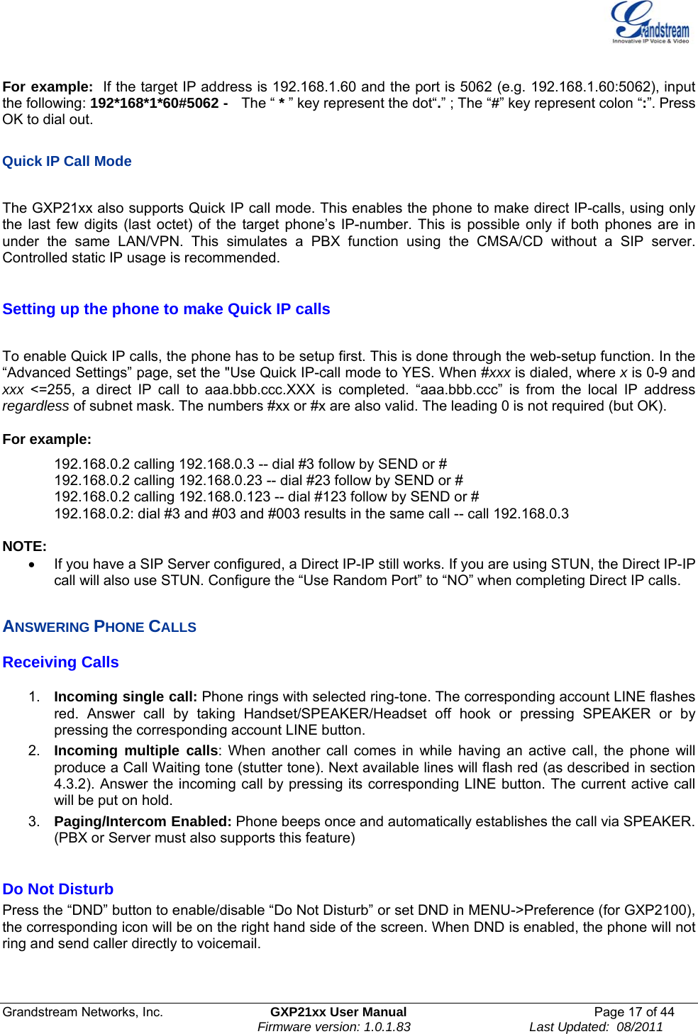  Grandstream Networks, Inc.  GXP21xx User Manual  Page 17 of 44                                                                Firmware version: 1.0.1.83                                 Last Updated:  08/2011  For example:  If the target IP address is 192.168.1.60 and the port is 5062 (e.g. 192.168.1.60:5062), input the following: 192*168*1*60#5062 -   The “ * ” key represent the dot“.” ; The “#” key represent colon “:”. Press OK to dial out.  Quick IP Call Mode  The GXP21xx also supports Quick IP call mode. This enables the phone to make direct IP-calls, using only the last few digits (last octet) of the target phone’s IP-number. This is possible only if both phones are in under the same LAN/VPN. This simulates a PBX function using the CMSA/CD without a SIP server. Controlled static IP usage is recommended.   Setting up the phone to make Quick IP calls  To enable Quick IP calls, the phone has to be setup first. This is done through the web-setup function. In the “Advanced Settings” page, set the &quot;Use Quick IP-call mode to YES. When #xxx is dialed, where x is 0-9 and xxx &lt;=255, a direct IP call to aaa.bbb.ccc.XXX is completed. “aaa.bbb.ccc” is from the local IP address regardless of subnet mask. The numbers #xx or #x are also valid. The leading 0 is not required (but OK).  For example:   192.168.0.2 calling 192.168.0.3 -- dial #3 follow by SEND or # 192.168.0.2 calling 192.168.0.23 -- dial #23 follow by SEND or # 192.168.0.2 calling 192.168.0.123 -- dial #123 follow by SEND or # 192.168.0.2: dial #3 and #03 and #003 results in the same call -- call 192.168.0.3  NOTE:   •  If you have a SIP Server configured, a Direct IP-IP still works. If you are using STUN, the Direct IP-IP call will also use STUN. Configure the “Use Random Port” to “NO” when completing Direct IP calls.  ANSWERING PHONE CALLS Receiving Calls  1.  Incoming single call: Phone rings with selected ring-tone. The corresponding account LINE flashes red. Answer call by taking Handset/SPEAKER/Headset off hook or pressing SPEAKER or by pressing the corresponding account LINE button.   2.  Incoming multiple calls: When another call comes in while having an active call, the phone will produce a Call Waiting tone (stutter tone). Next available lines will flash red (as described in section 4.3.2). Answer the incoming call by pressing its corresponding LINE button. The current active call will be put on hold.  3.  Paging/Intercom Enabled: Phone beeps once and automatically establishes the call via SPEAKER. (PBX or Server must also supports this feature)  Do Not Disturb Press the “DND” button to enable/disable “Do Not Disturb” or set DND in MENU-&gt;Preference (for GXP2100), the corresponding icon will be on the right hand side of the screen. When DND is enabled, the phone will not ring and send caller directly to voicemail.  