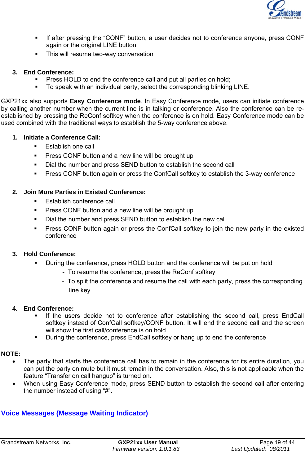  Grandstream Networks, Inc.  GXP21xx User Manual  Page 19 of 44                                                                Firmware version: 1.0.1.83                                 Last Updated:  08/2011    If after pressing the “CONF” button, a user decides not to conference anyone, press CONF again or the original LINE button   This will resume two-way conversation  3.  End Conference:    Press HOLD to end the conference call and put all parties on hold;   To speak with an individual party, select the corresponding blinking LINE.  GXP21xx also supports Easy Conference mode. In Easy Conference mode, users can initiate conference by calling another number when the current line is in talking or conference. Also the conference can be re-established by pressing the ReConf softkey when the conference is on hold. Easy Conference mode can be used combined with the traditional ways to establish the 5-way conference above.  1.  Initiate a Conference Call:    Establish one call   Press CONF button and a new line will be brought up   Dial the number and press SEND button to establish the second call   Press CONF button again or press the ConfCall softkey to establish the 3-way conference  2.  Join More Parties in Existed Conference:    Establish conference call   Press CONF button and a new line will be brought up   Dial the number and press SEND button to establish the new call   Press CONF button again or press the ConfCall softkey to join the new party in the existed conference  3. Hold Conference:    During the conference, press HOLD button and the conference will be put on hold                 -  To resume the conference, press the ReConf softkey                              -  To split the conference and resume the call with each party, press the corresponding                                         line key  4. End Conference:    If the users decide not to conference after establishing the second call, press EndCall softkey instead of ConfCall softkey/CONF button. It will end the second call and the screen will show the first call/conference is on hold.   During the conference, press EndCall softkey or hang up to end the conference  NOTE:  •  The party that starts the conference call has to remain in the conference for its entire duration, you can put the party on mute but it must remain in the conversation. Also, this is not applicable when the feature “Transfer on call hangup” is turned on. •  When using Easy Conference mode, press SEND button to establish the second call after entering the number instead of using “#”.  Voice Messages (Message Waiting Indicator)  