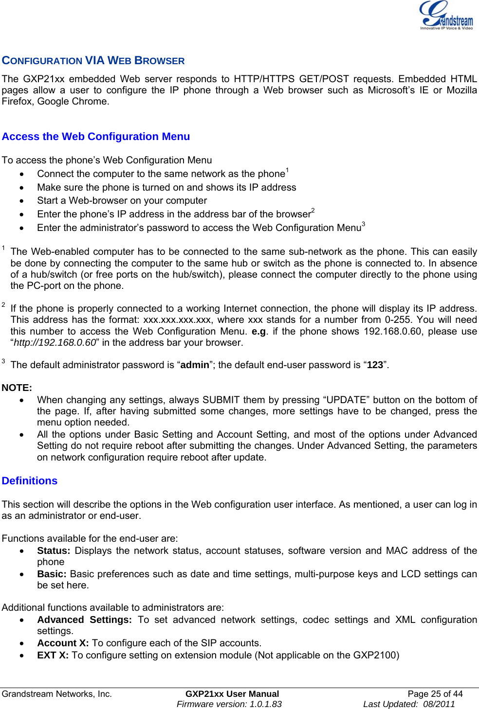  Grandstream Networks, Inc.  GXP21xx User Manual  Page 25 of 44                                                                Firmware version: 1.0.1.83                                 Last Updated:  08/2011  CONFIGURATION VIA WEB BROWSER The GXP21xx embedded Web server responds to HTTP/HTTPS GET/POST requests. Embedded HTML pages allow a user to configure the IP phone through a Web browser such as Microsoft’s IE or Mozilla Firefox, Google Chrome.  Access the Web Configuration Menu  To access the phone’s Web Configuration Menu •  Connect the computer to the same network as the phone1 •  Make sure the phone is turned on and shows its IP address •  Start a Web-browser on your computer •  Enter the phone’s IP address in the address bar of the browser2 •  Enter the administrator’s password to access the Web Configuration Menu3  1  The Web-enabled computer has to be connected to the same sub-network as the phone. This can easily be done by connecting the computer to the same hub or switch as the phone is connected to. In absence of a hub/switch (or free ports on the hub/switch), please connect the computer directly to the phone using the PC-port on the phone.   2  If the phone is properly connected to a working Internet connection, the phone will display its IP address. This address has the format: xxx.xxx.xxx.xxx, where xxx stands for a number from 0-255. You will need this number to access the Web Configuration Menu. e.g. if the phone shows 192.168.0.60, please use “http://192.168.0.60” in the address bar your browser.  3  The default administrator password is “admin”; the default end-user password is “123”.  NOTE:   •  When changing any settings, always SUBMIT them by pressing “UPDATE” button on the bottom of the page. If, after having submitted some changes, more settings have to be changed, press the menu option needed. •  All the options under Basic Setting and Account Setting, and most of the options under Advanced Setting do not require reboot after submitting the changes. Under Advanced Setting, the parameters on network configuration require reboot after update. Definitions  This section will describe the options in the Web configuration user interface. As mentioned, a user can log in as an administrator or end-user.   Functions available for the end-user are: • Status: Displays the network status, account statuses, software version and MAC address of the phone • Basic: Basic preferences such as date and time settings, multi-purpose keys and LCD settings can be set here.  Additional functions available to administrators are: • Advanced Settings: To set advanced network settings, codec settings and XML configuration settings.  • Account X: To configure each of the SIP accounts.  • EXT X: To configure setting on extension module (Not applicable on the GXP2100)  