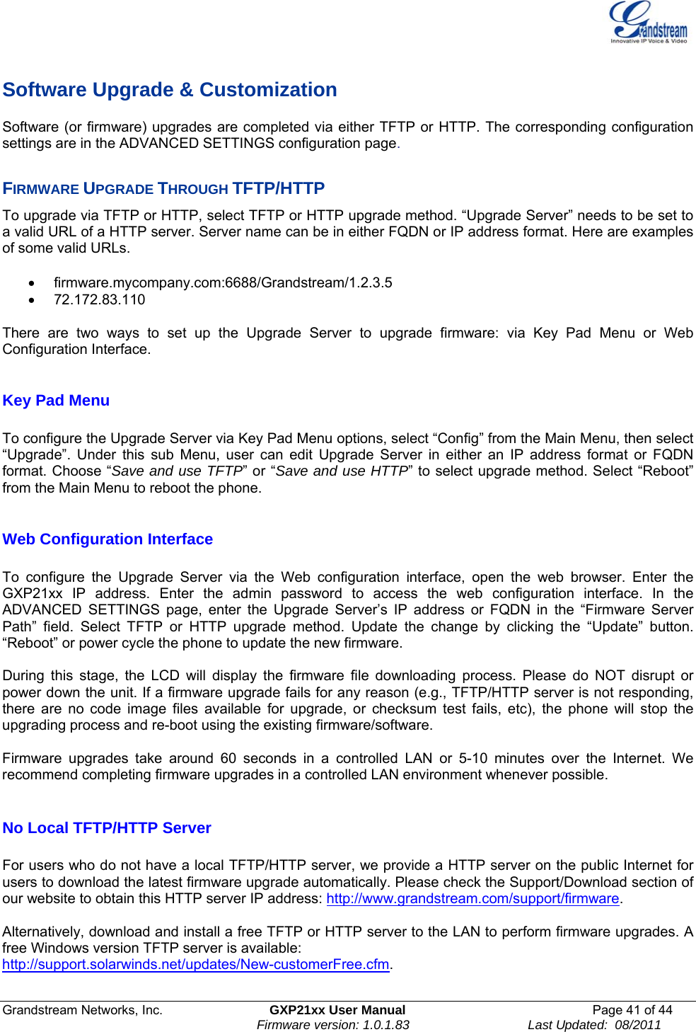  Grandstream Networks, Inc.  GXP21xx User Manual  Page 41 of 44                                                                Firmware version: 1.0.1.83                                 Last Updated:  08/2011  Software Upgrade &amp; Customization Software (or firmware) upgrades are completed via either TFTP or HTTP. The corresponding configuration settings are in the ADVANCED SETTINGS configuration page.   FIRMWARE UPGRADE THROUGH TFTP/HTTP To upgrade via TFTP or HTTP, select TFTP or HTTP upgrade method. “Upgrade Server” needs to be set to a valid URL of a HTTP server. Server name can be in either FQDN or IP address format. Here are examples of some valid URLs.   • firmware.mycompany.com:6688/Grandstream/1.2.3.5 • 72.172.83.110    There are two ways to set up the Upgrade Server to upgrade firmware: via Key Pad Menu or Web Configuration Interface.  Key Pad Menu        To configure the Upgrade Server via Key Pad Menu options, select “Config” from the Main Menu, then select “Upgrade”. Under this sub Menu, user can edit Upgrade Server in either an IP address format or FQDN format. Choose “Save and use TFTP” or “Save and use HTTP” to select upgrade method. Select “Reboot” from the Main Menu to reboot the phone.  Web Configuration Interface  To configure the Upgrade Server via the Web configuration interface, open the web browser. Enter the GXP21xx IP address. Enter the admin password to access the web configuration interface. In the ADVANCED SETTINGS page, enter the Upgrade Server’s IP address or FQDN in the “Firmware Server Path” field. Select TFTP or HTTP upgrade method. Update the change by clicking the “Update” button. “Reboot” or power cycle the phone to update the new firmware.  During this stage, the LCD will display the firmware file downloading process. Please do NOT disrupt or power down the unit. If a firmware upgrade fails for any reason (e.g., TFTP/HTTP server is not responding, there are no code image files available for upgrade, or checksum test fails, etc), the phone will stop the upgrading process and re-boot using the existing firmware/software.  Firmware upgrades take around 60 seconds in a controlled LAN or 5-10 minutes over the Internet. We recommend completing firmware upgrades in a controlled LAN environment whenever possible.   No Local TFTP/HTTP Server  For users who do not have a local TFTP/HTTP server, we provide a HTTP server on the public Internet for users to download the latest firmware upgrade automatically. Please check the Support/Download section of our website to obtain this HTTP server IP address: http://www.grandstream.com/support/firmware.  Alternatively, download and install a free TFTP or HTTP server to the LAN to perform firmware upgrades. A free Windows version TFTP server is available:   http://support.solarwinds.net/updates/New-customerFree.cfm.  