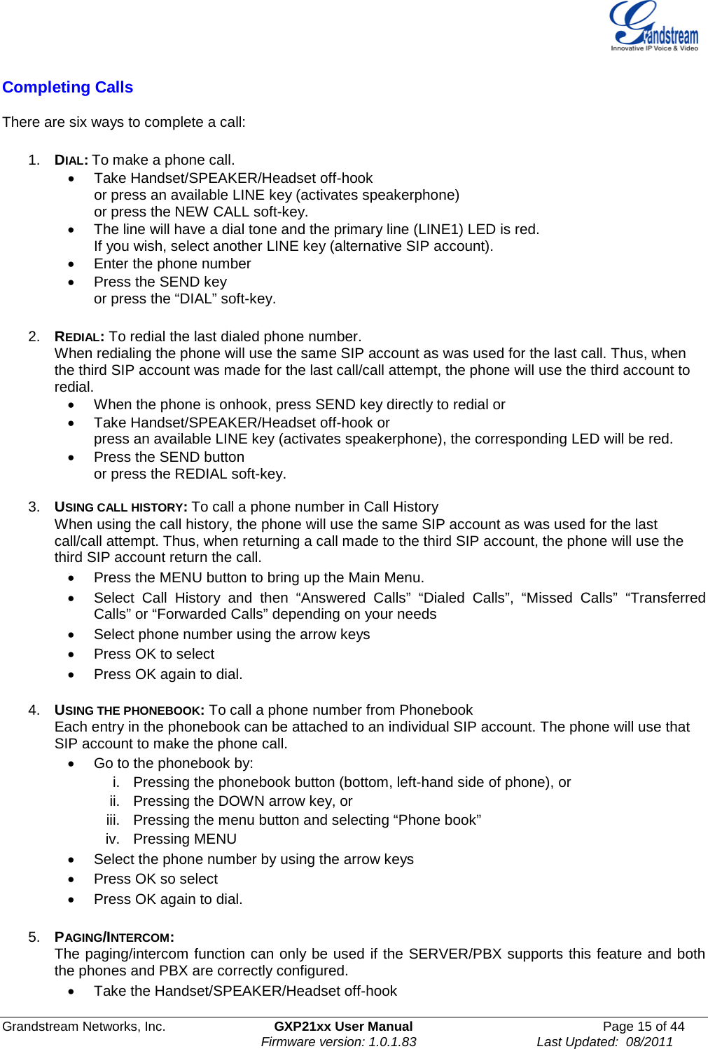  Grandstream Networks, Inc. GXP21xx User Manual Page 15 of 44                                                               Firmware version: 1.0.1.83                                 Last Updated:  08/2011  Completing Calls  There are six ways to complete a call:  1. DIAL: To make a phone call. • Take Handset/SPEAKER/Headset off-hook  or press an available LINE key (activates speakerphone)  or press the NEW CALL soft-key.   • The line will have a dial tone and the primary line (LINE1) LED is red.   If you wish, select another LINE key (alternative SIP account).   • Enter the phone number  •  Press the SEND key  or press the “DIAL” soft-key.  2. REDIAL: To redial the last dialed phone number. When redialing the phone will use the same SIP account as was used for the last call. Thus, when the third SIP account was made for the last call/call attempt, the phone will use the third account to redial. • When the phone is onhook, press SEND key directly to redial or • Take Handset/SPEAKER/Headset off-hook or press an available LINE key (activates speakerphone), the corresponding LED will be red.  • Press the SEND button or press the REDIAL soft-key.  3. USING CALL HISTORY: To call a phone number in Call History When using the call history, the phone will use the same SIP account as was used for the last call/call attempt. Thus, when returning a call made to the third SIP account, the phone will use the third SIP account return the call. • Press the MENU button to bring up the Main Menu.   • Select Call History and then “Answered Calls” “Dialed Calls”, “Missed Calls” “Transferred Calls” or “Forwarded Calls” depending on your needs • Select phone number using the arrow keys • Press OK to select  • Press OK again to dial.  4. USING THE PHONEBOOK: To call a phone number from Phonebook Each entry in the phonebook can be attached to an individual SIP account. The phone will use that SIP account to make the phone call.  • Go to the phonebook by: i. Pressing the phonebook button (bottom, left-hand side of phone), or ii. Pressing the DOWN arrow key, or iii. Pressing the menu button and selecting “Phone book” iv. Pressing MENU • Select the phone number by using the arrow keys • Press OK so select • Press OK again to dial.  5. PAGING/INTERCOM:   The paging/intercom function can only be used if the SERVER/PBX supports this feature and both the phones and PBX are correctly configured.  • Take the Handset/SPEAKER/Headset off-hook 