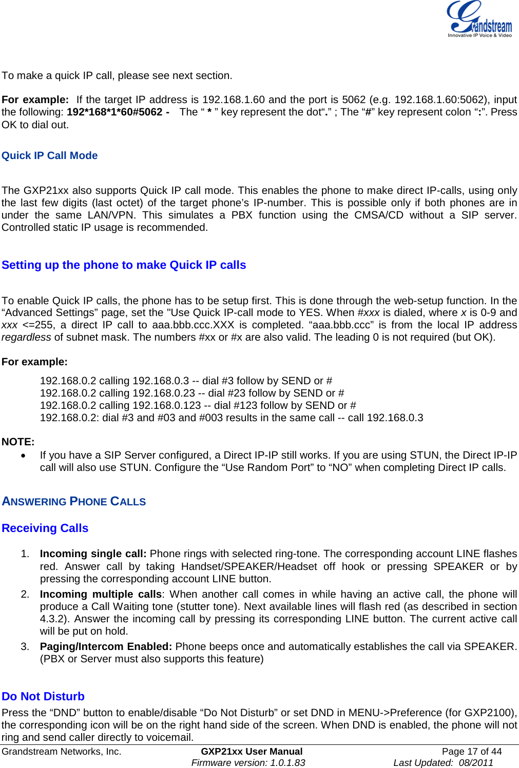  Grandstream Networks, Inc. GXP21xx User Manual Page 17 of 44                                                               Firmware version: 1.0.1.83                                 Last Updated:  08/2011   To make a quick IP call, please see next section.  For example:  If the target IP address is 192.168.1.60 and the port is 5062 (e.g. 192.168.1.60:5062), input the following: 192*168*1*60#5062 -   The “ * ” key represent the dot“.” ; The “#” key represent colon “:”. Press OK to dial out.  Quick IP Call Mode  The GXP21xx also supports Quick IP call mode. This enables the phone to make direct IP-calls, using only the last few digits (last octet) of the target phone’s IP-number. This is possible only if both phones are in under the same LAN/VPN. This simulates a PBX function using the CMSA/CD without a SIP server. Controlled static IP usage is recommended.   Setting up the phone to make Quick IP calls  To enable Quick IP calls, the phone has to be setup first. This is done through the web-setup function. In the “Advanced Settings” page, set the &quot;Use Quick IP-call mode to YES. When #xxx is dialed, where x is 0-9 and xxx &lt;=255, a direct IP call to aaa.bbb.ccc.XXX is completed. “aaa.bbb.ccc” is from the local IP address regardless of subnet mask. The numbers #xx or #x are also valid. The leading 0 is not required (but OK).  For example:   192.168.0.2 calling 192.168.0.3 -- dial #3 follow by SEND or # 192.168.0.2 calling 192.168.0.23 -- dial #23 follow by SEND or # 192.168.0.2 calling 192.168.0.123 -- dial #123 follow by SEND or # 192.168.0.2: dial #3 and #03 and #003 results in the same call -- call 192.168.0.3  NOTE:   • If you have a SIP Server configured, a Direct IP-IP still works. If you are using STUN, the Direct IP-IP call will also use STUN. Configure the “Use Random Port” to “NO” when completing Direct IP calls.  ANSWERING PHONE CALLS Receiving Calls  1. Incoming single call: Phone rings with selected ring-tone. The corresponding account LINE flashes red.  Answer call by taking Handset/SPEAKER/Headset off hook or pressing SPEAKER or by pressing the corresponding account LINE button.   2. Incoming multiple calls:  When another call comes in while having an active call, the phone will produce a Call Waiting tone (stutter tone). Next available lines will flash red (as described in section 4.3.2). Answer the incoming call by pressing its corresponding LINE button. The current active call will be put on hold.  3. Paging/Intercom Enabled: Phone beeps once and automatically establishes the call via SPEAKER. (PBX or Server must also supports this feature)  Do Not Disturb Press the “DND” button to enable/disable “Do Not Disturb” or set DND in MENU-&gt;Preference (for GXP2100), the corresponding icon will be on the right hand side of the screen. When DND is enabled, the phone will not ring and send caller directly to voicemail.  