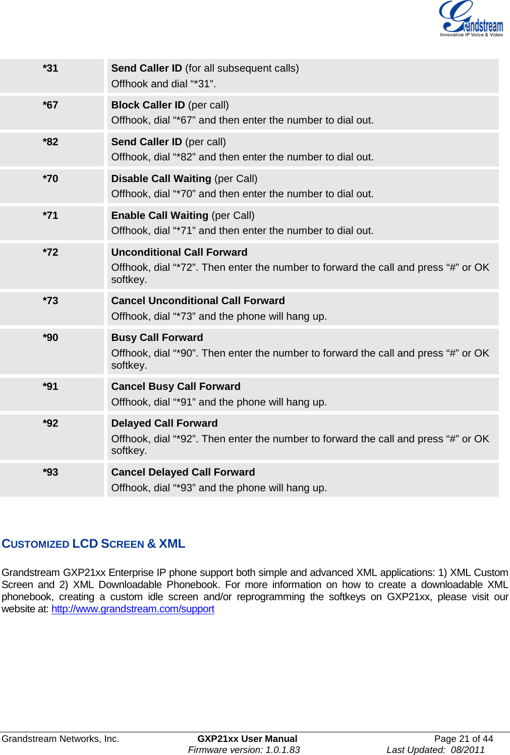  Grandstream Networks, Inc. GXP21xx User Manual Page 21 of 44                                                              Firmware version: 1.0.1.83                                 Last Updated:  08/2011  *31 Send Caller ID (for all subsequent calls) Offhook and dial “*31”. *67 Block Caller ID (per call) Offhook, dial “*67” and then enter the number to dial out. *82 Send Caller ID (per call) Offhook, dial “*82” and then enter the number to dial out. *70 Disable Call Waiting (per Call) Offhook, dial “*70” and then enter the number to dial out. *71 Enable Call Waiting (per Call) Offhook, dial “*71” and then enter the number to dial out. *72 Unconditional Call Forward  Offhook, dial “*72”. Then enter the number to forward the call and press “#” or OK softkey. *73 Cancel Unconditional Call Forward Offhook, dial “*73” and the phone will hang up. *90 Busy Call Forward Offhook, dial “*90”. Then enter the number to forward the call and press “#” or OK softkey. *91 Cancel Busy Call Forward Offhook, dial “*91” and the phone will hang up. *92 Delayed Call Forward Offhook, dial “*92”. Then enter the number to forward the call and press “#” or OK softkey. *93 Cancel Delayed Call Forward Offhook, dial “*93” and the phone will hang up.    CUSTOMIZED LCD SCREEN &amp; XML  Grandstream GXP21xx Enterprise IP phone support both simple and advanced XML applications: 1) XML Custom Screen and 2) XML Downloadable Phonebook.  For more information on how to create a downloadable XML phonebook,  creating  a custom idle screen and/or reprogramming the softkeys on GXP21xx, please visit our website at: http://www.grandstream.com/support     