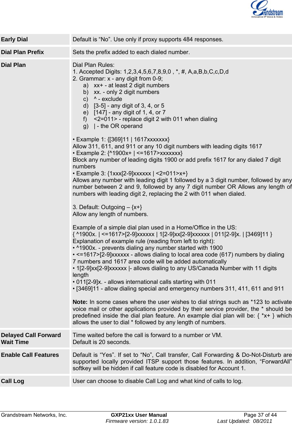  Grandstream Networks, Inc.  GXP21xx User Manual  Page 37 of 44                                                                Firmware version: 1.0.1.83                                 Last Updated:  08/2011  Early Dial  Default is “No”. Use only if proxy supports 484 responses. Dial Plan Prefix  Sets the prefix added to each dialed number. Dial Plan  Dial Plan Rules: 1. Accepted Digits: 1,2,3,4,5,6,7,8,9,0 , *, #, A,a,B,b,C,c,D,d 2. Grammar: x - any digit from 0-9; a)  xx+ - at least 2 digit numbers b)  xx. - only 2 digit numbers c)  ^ - exclude d)  [3-5] - any digit of 3, 4, or 5 e)  [147] - any digit of 1, 4, or 7 f)  &lt;2=011&gt; - replace digit 2 with 011 when dialing g)  | - the OR operand  • Example 1: {[369]11 | 1617xxxxxxx} Allow 311, 611, and 911 or any 10 digit numbers with leading digits 1617 • Example 2: {^1900x+ | &lt;=1617&gt;xxxxxxx} Block any number of leading digits 1900 or add prefix 1617 for any dialed 7 digit numbers • Example 3: {1xxx[2-9]xxxxxx | &lt;2=011&gt;x+} Allows any number with leading digit 1 followed by a 3 digit number, followed by any number between 2 and 9, followed by any 7 digit number OR Allows any length of numbers with leading digit 2, replacing the 2 with 011 when dialed.  3. Default: Outgoing – {x+} Allow any length of numbers.  Example of a simple dial plan used in a Home/Office in the US: { ^1900x. | &lt;=1617&gt;[2-9]xxxxxx | 1[2-9]xx[2-9]xxxxxx | 011[2-9]x. | [3469]11 } Explanation of example rule (reading from left to right): • ^1900x. - prevents dialing any number started with 1900 • &lt;=1617&gt;[2-9]xxxxxx - allows dialing to local area code (617) numbers by dialing 7 numbers and 1617 area code will be added automatically • 1[2-9]xx[2-9]xxxxxx |- allows dialing to any US/Canada Number with 11 digits length • 011[2-9]x. - allows international calls starting with 011 • [3469]11 - allow dialing special and emergency numbers 311, 411, 611 and 911  Note: In some cases where the user wishes to dial strings such as *123 to activate voice mail or other applications provided by their service provider, the * should be predefined inside the dial plan feature. An example dial plan will be: { *x+ } which allows the user to dial * followed by any length of numbers. Delayed Call Forward Wait Time  Time waited before the call is forward to a number or VM.  Default is 20 seconds. Enable Call Features  Default is “Yes”. If set to “No”, Call transfer, Call Forwarding &amp; Do-Not-Disturb are supported locally provided ITSP support those features. In addition, “ForwardAll” softkey will be hidden if call feature code is disabled for Account 1. Call Log  User can choose to disable Call Log and what kind of calls to log. 