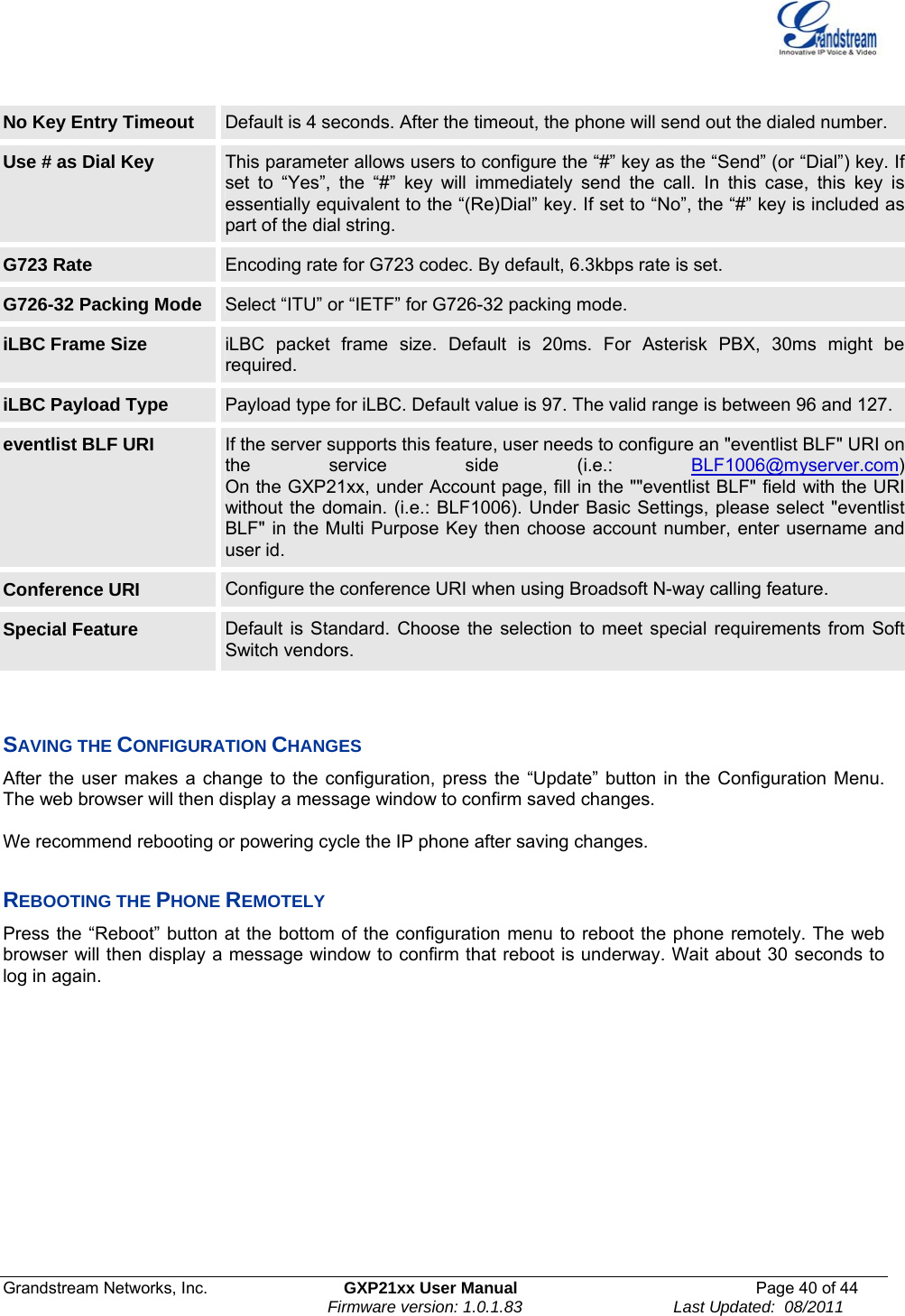  Grandstream Networks, Inc.  GXP21xx User Manual  Page 40 of 44                                                                Firmware version: 1.0.1.83                                 Last Updated:  08/2011  No Key Entry Timeout  Default is 4 seconds. After the timeout, the phone will send out the dialed number. Use # as Dial Key  This parameter allows users to configure the “#” key as the “Send” (or “Dial”) key. If set to “Yes”, the “#” key will immediately send the call. In this case, this key is essentially equivalent to the “(Re)Dial” key. If set to “No”, the “#” key is included as part of the dial string. G723 Rate  Encoding rate for G723 codec. By default, 6.3kbps rate is set. G726-32 Packing Mode  Select “ITU” or “IETF” for G726-32 packing mode. iLBC Frame Size  iLBC packet frame size. Default is 20ms. For Asterisk PBX, 30ms might be required. iLBC Payload Type  Payload type for iLBC. Default value is 97. The valid range is between 96 and 127. eventlist BLF URI  If the server supports this feature, user needs to configure an &quot;eventlist BLF&quot; URI on the service side (i.e.: BLF1006@myserver.com)On the GXP21xx, under Account page, fill in the &quot;&quot;eventlist BLF&quot; field with the URI without the domain. (i.e.: BLF1006). Under Basic Settings, please select &quot;eventlistBLF&quot; in the Multi Purpose Key then choose account number, enter username and user id.  Conference URI  Configure the conference URI when using Broadsoft N-way calling feature. Special Feature  Default is Standard. Choose the selection to meet special requirements from Soft Switch vendors.   SAVING THE CONFIGURATION CHANGES  After the user makes a change to the configuration, press the “Update” button in the Configuration Menu. The web browser will then display a message window to confirm saved changes.  We recommend rebooting or powering cycle the IP phone after saving changes.   REBOOTING THE PHONE REMOTELY Press the “Reboot” button at the bottom of the configuration menu to reboot the phone remotely. The web browser will then display a message window to confirm that reboot is underway. Wait about 30 seconds to log in again.        